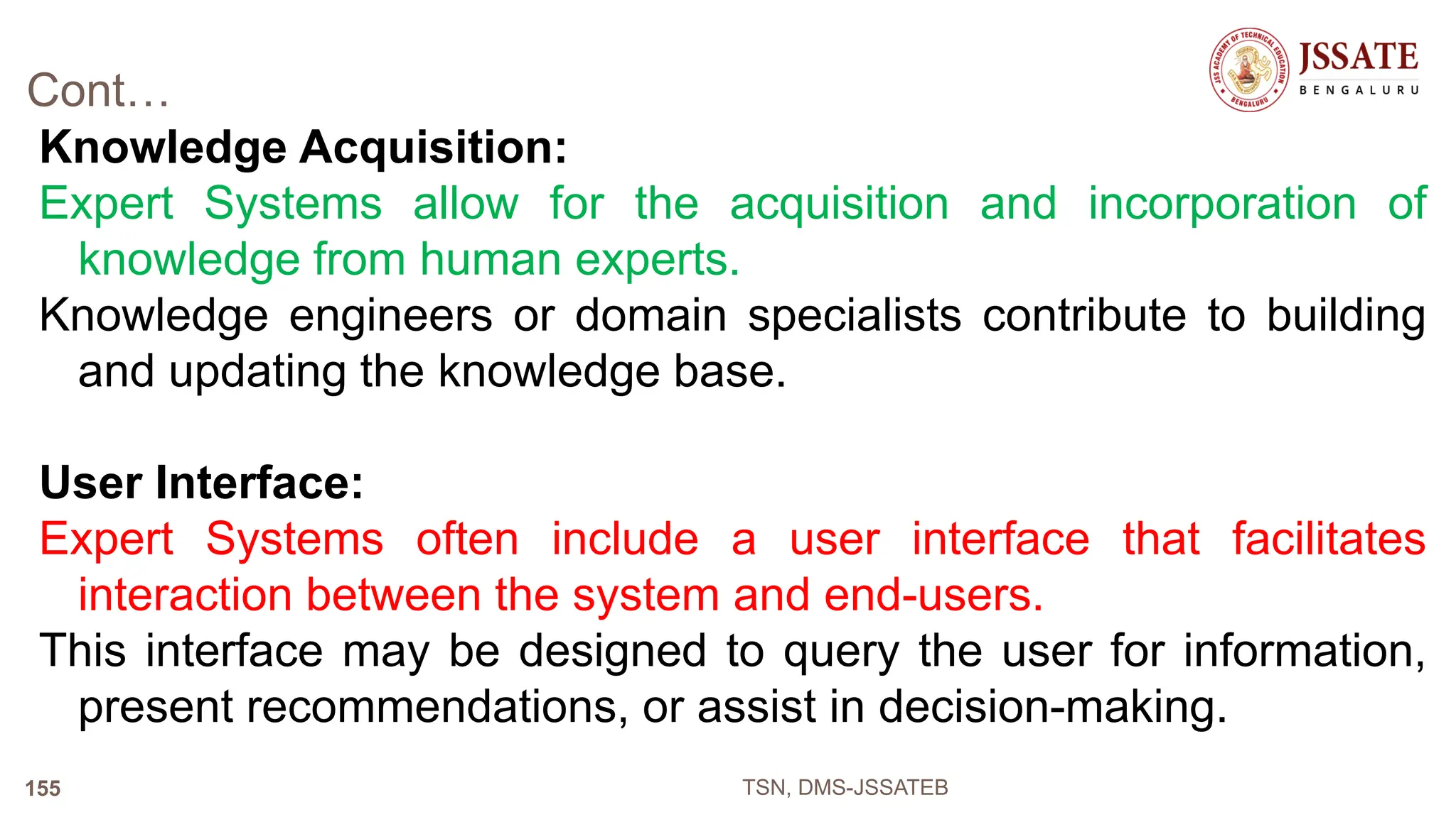 Cont…
Knowledge Acquisition:
Expert Systems allow for the acquisition and incorporation of
knowledge from human experts.
Knowledge engineers or domain specialists contribute to building
and updating the knowledge base.
User Interface:
Expert Systems often include a user interface that facilitates
interaction between the system and end-users.
This interface may be designed to query the user for information,
present recommendations, or assist in decision-making.
TSN, DMS-JSSATEB
155
 