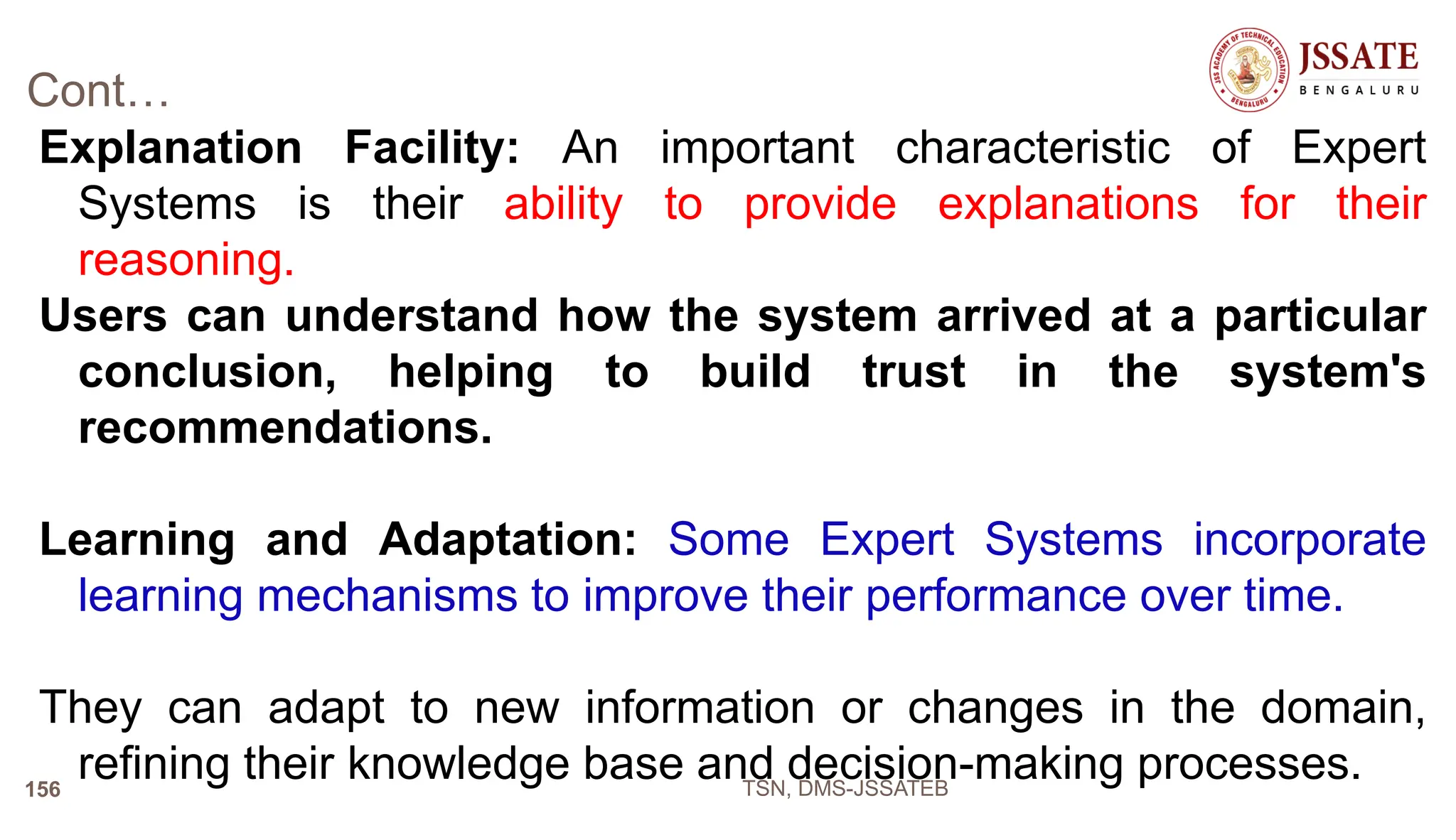 Cont…
Explanation Facility: An important characteristic of Expert
Systems is their ability to provide explanations for their
reasoning.
Users can understand how the system arrived at a particular
conclusion, helping to build trust in the system's
recommendations.
Learning and Adaptation: Some Expert Systems incorporate
learning mechanisms to improve their performance over time.
They can adapt to new information or changes in the domain,
refining their knowledge base and decision-making processes.
TSN, DMS-JSSATEB
156
 