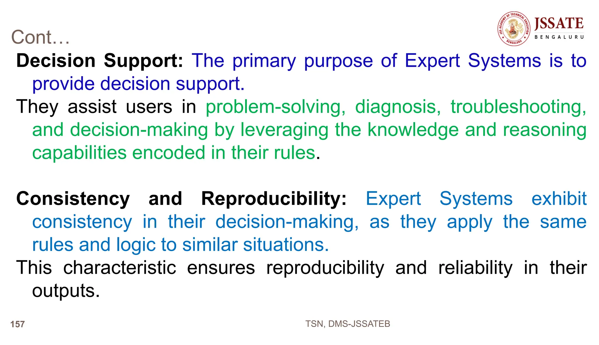 Cont…
Decision Support: The primary purpose of Expert Systems is to
provide decision support.
They assist users in problem-solving, diagnosis, troubleshooting,
and decision-making by leveraging the knowledge and reasoning
capabilities encoded in their rules.
Consistency and Reproducibility: Expert Systems exhibit
consistency in their decision-making, as they apply the same
rules and logic to similar situations.
This characteristic ensures reproducibility and reliability in their
outputs.
TSN, DMS-JSSATEB
157
 