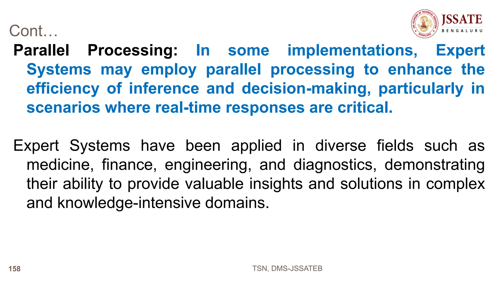 Cont…
Parallel Processing: In some implementations, Expert
Systems may employ parallel processing to enhance the
efficiency of inference and decision-making, particularly in
scenarios where real-time responses are critical.
Expert Systems have been applied in diverse fields such as
medicine, finance, engineering, and diagnostics, demonstrating
their ability to provide valuable insights and solutions in complex
and knowledge-intensive domains.
TSN, DMS-JSSATEB
158
 