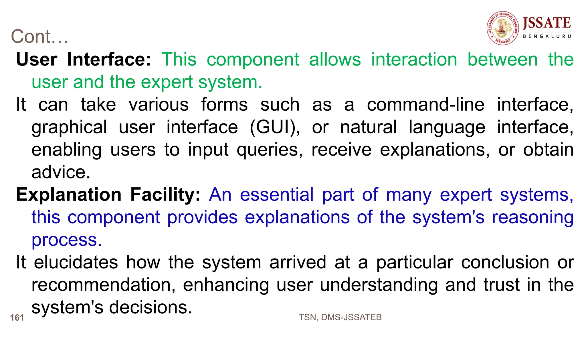 Cont…
User Interface: This component allows interaction between the
user and the expert system.
It can take various forms such as a command-line interface,
graphical user interface (GUI), or natural language interface,
enabling users to input queries, receive explanations, or obtain
advice.
Explanation Facility: An essential part of many expert systems,
this component provides explanations of the system's reasoning
process.
It elucidates how the system arrived at a particular conclusion or
recommendation, enhancing user understanding and trust in the
system's decisions. TSN, DMS-JSSATEB
161
 