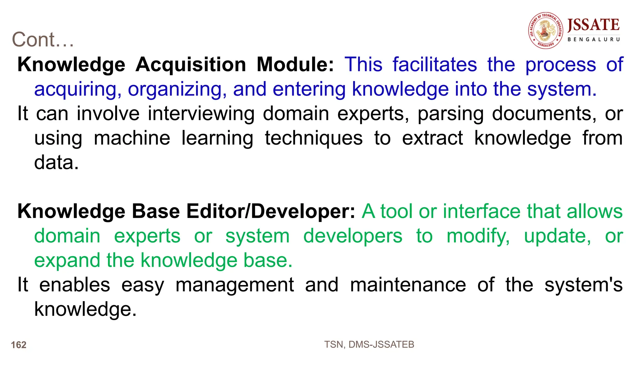 Cont…
Knowledge Acquisition Module: This facilitates the process of
acquiring, organizing, and entering knowledge into the system.
It can involve interviewing domain experts, parsing documents, or
using machine learning techniques to extract knowledge from
data.
Knowledge Base Editor/Developer: A tool or interface that allows
domain experts or system developers to modify, update, or
expand the knowledge base.
It enables easy management and maintenance of the system's
knowledge.
TSN, DMS-JSSATEB
162
 