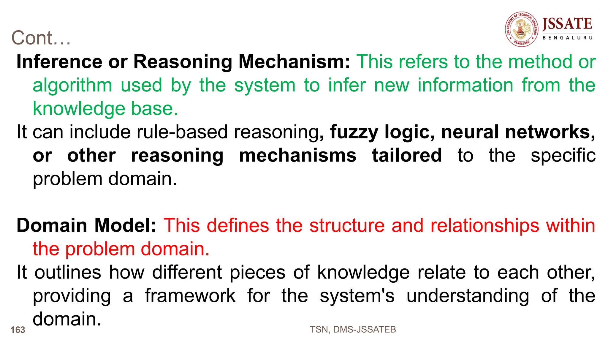 Cont…
Inference or Reasoning Mechanism: This refers to the method or
algorithm used by the system to infer new information from the
knowledge base.
It can include rule-based reasoning, fuzzy logic, neural networks,
or other reasoning mechanisms tailored to the specific
problem domain.
Domain Model: This defines the structure and relationships within
the problem domain.
It outlines how different pieces of knowledge relate to each other,
providing a framework for the system's understanding of the
domain. TSN, DMS-JSSATEB
163
 