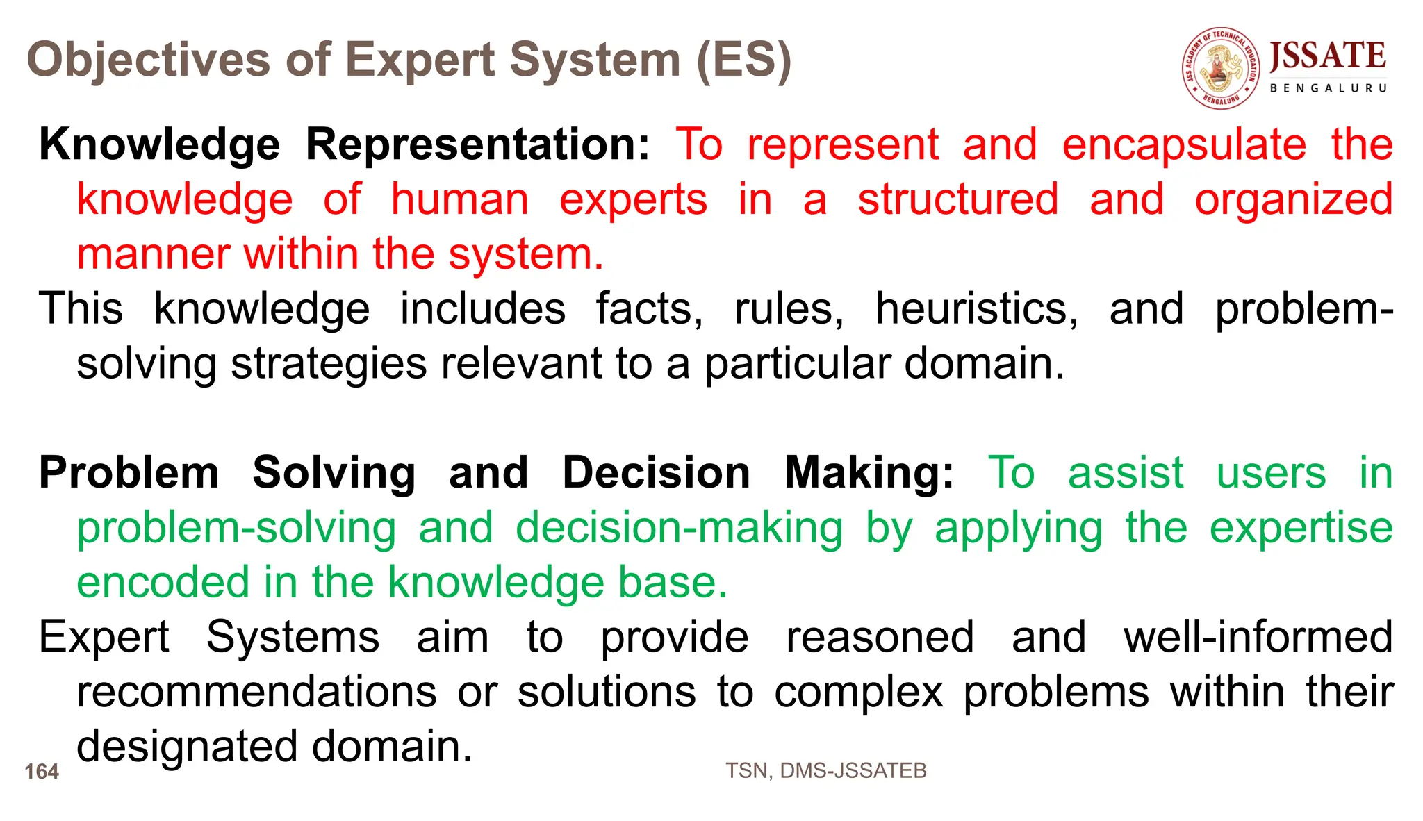 Objectives of Expert System (ES)
Knowledge Representation: To represent and encapsulate the
knowledge of human experts in a structured and organized
manner within the system.
This knowledge includes facts, rules, heuristics, and problem-
solving strategies relevant to a particular domain.
Problem Solving and Decision Making: To assist users in
problem-solving and decision-making by applying the expertise
encoded in the knowledge base.
Expert Systems aim to provide reasoned and well-informed
recommendations or solutions to complex problems within their
designated domain. TSN, DMS-JSSATEB
164
 