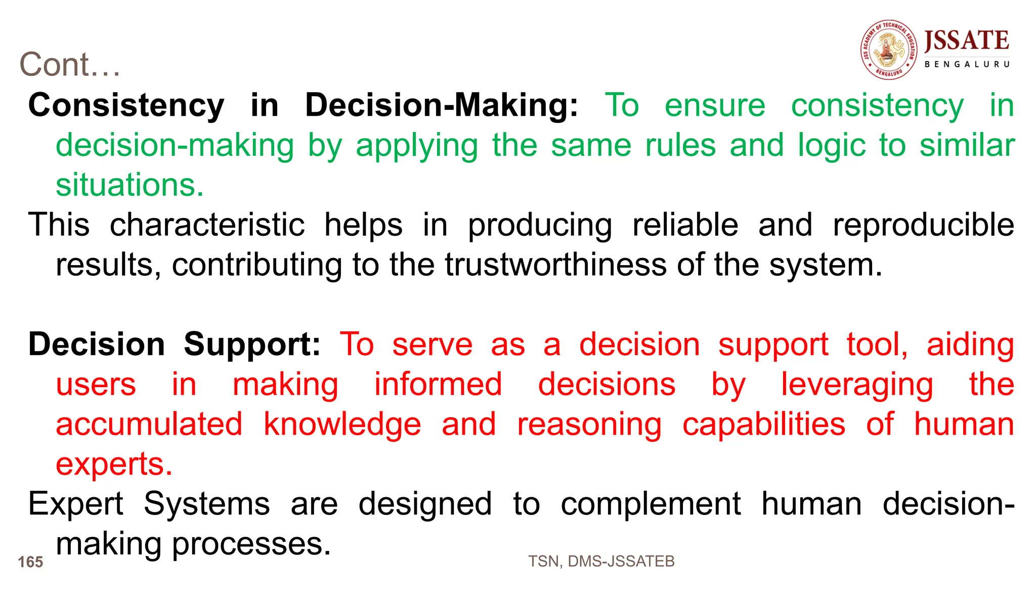 Cont…
Consistency in Decision-Making: To ensure consistency in
decision-making by applying the same rules and logic to similar
situations.
This characteristic helps in producing reliable and reproducible
results, contributing to the trustworthiness of the system.
Decision Support: To serve as a decision support tool, aiding
users in making informed decisions by leveraging the
accumulated knowledge and reasoning capabilities of human
experts.
Expert Systems are designed to complement human decision-
making processes. TSN, DMS-JSSATEB
165
 