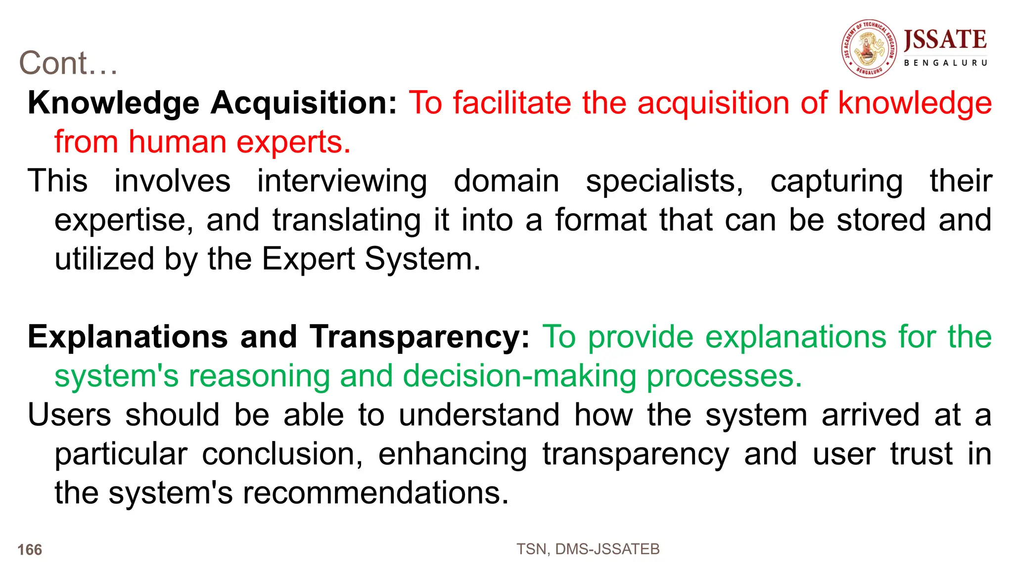 Cont…
Knowledge Acquisition: To facilitate the acquisition of knowledge
from human experts.
This involves interviewing domain specialists, capturing their
expertise, and translating it into a format that can be stored and
utilized by the Expert System.
Explanations and Transparency: To provide explanations for the
system's reasoning and decision-making processes.
Users should be able to understand how the system arrived at a
particular conclusion, enhancing transparency and user trust in
the system's recommendations.
TSN, DMS-JSSATEB
166
 
