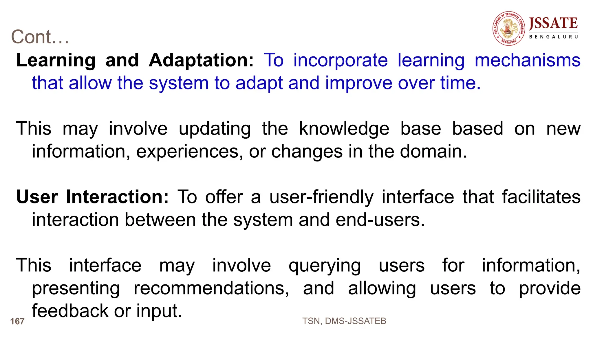 Cont…
Learning and Adaptation: To incorporate learning mechanisms
that allow the system to adapt and improve over time.
This may involve updating the knowledge base based on new
information, experiences, or changes in the domain.
User Interaction: To offer a user-friendly interface that facilitates
interaction between the system and end-users.
This interface may involve querying users for information,
presenting recommendations, and allowing users to provide
feedback or input. TSN, DMS-JSSATEB
167
 