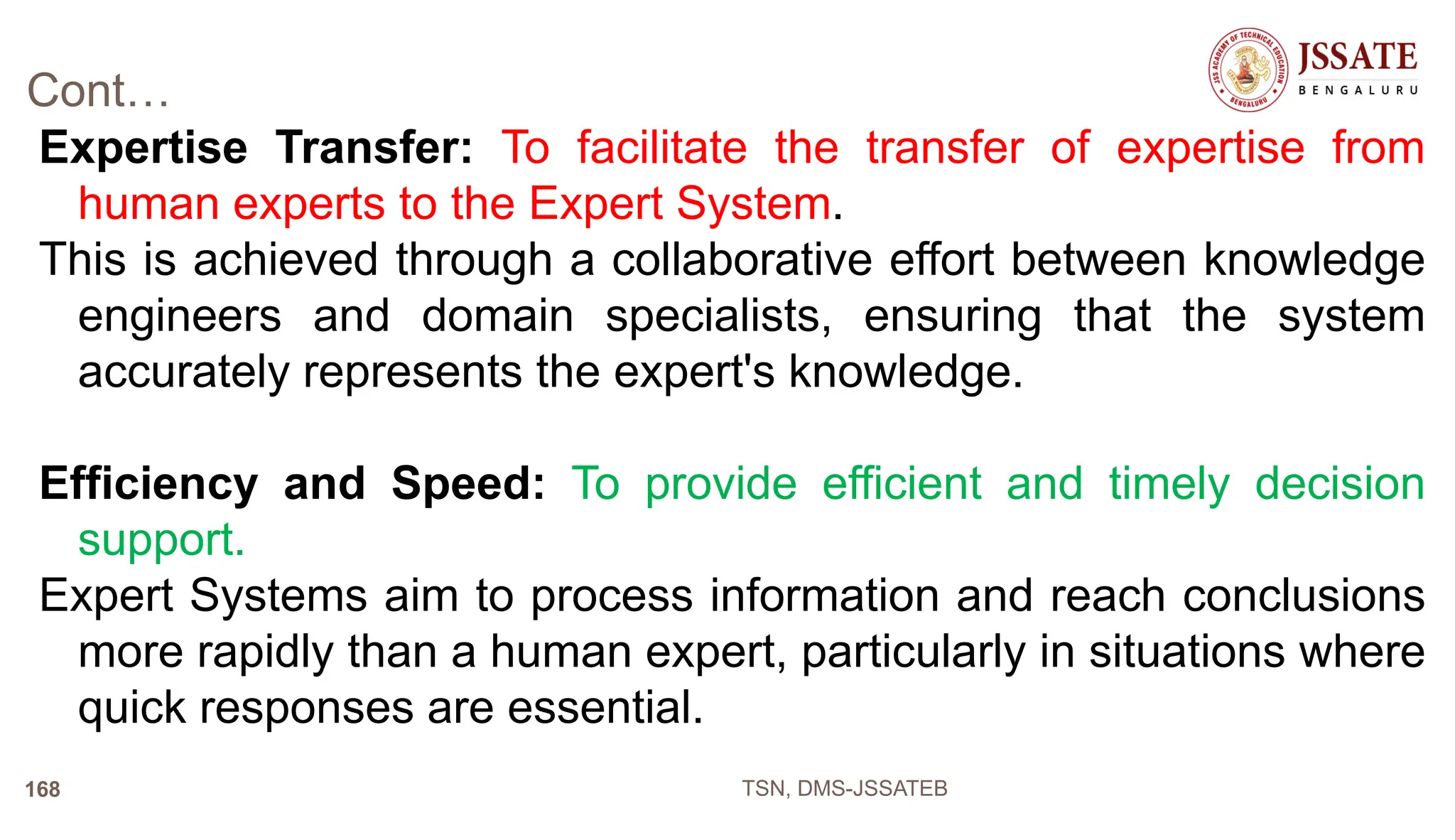 Cont…
Expertise Transfer: To facilitate the transfer of expertise from
human experts to the Expert System.
This is achieved through a collaborative effort between knowledge
engineers and domain specialists, ensuring that the system
accurately represents the expert's knowledge.
Efficiency and Speed: To provide efficient and timely decision
support.
Expert Systems aim to process information and reach conclusions
more rapidly than a human expert, particularly in situations where
quick responses are essential.
TSN, DMS-JSSATEB
168
 