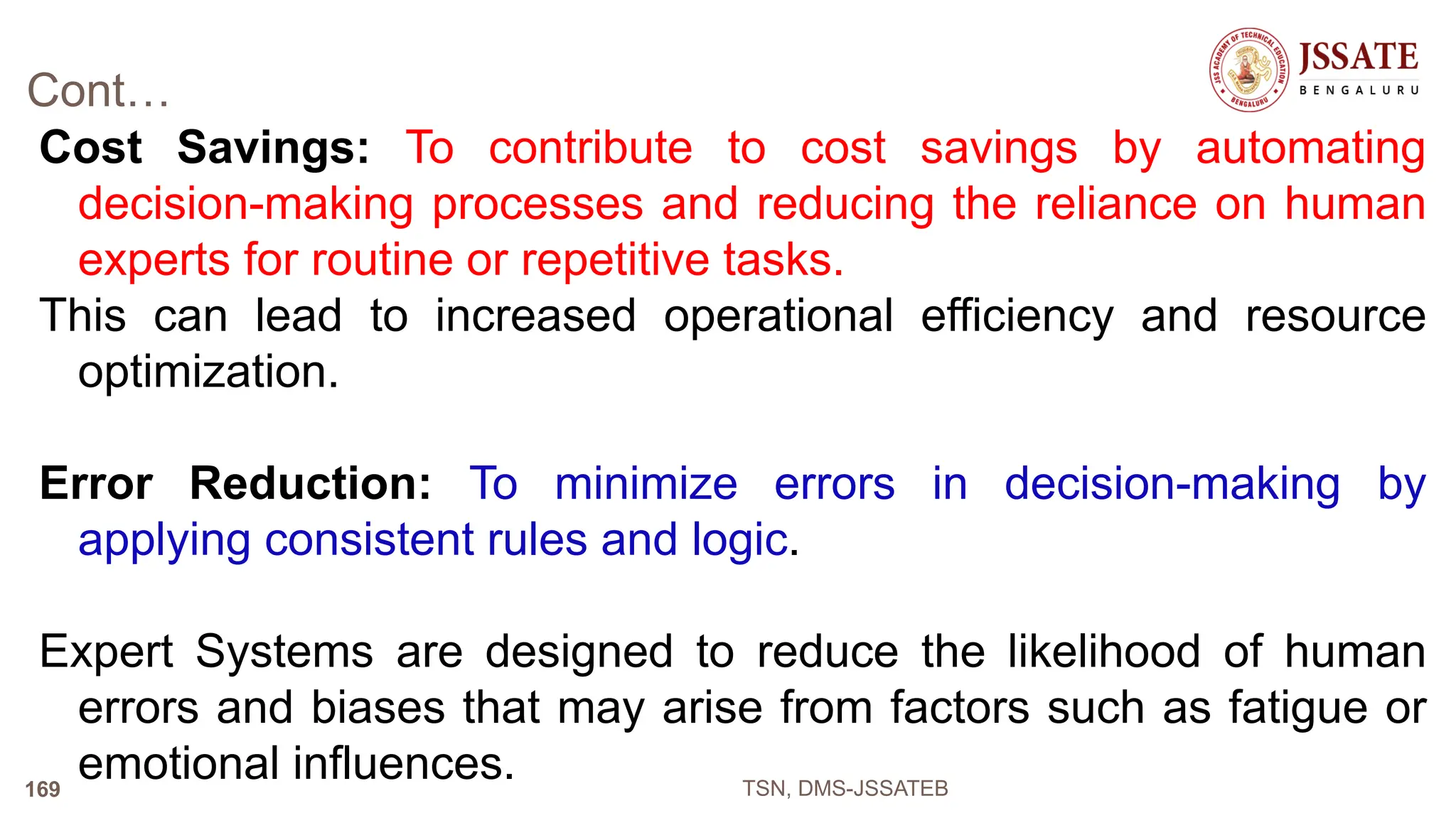 Cont…
Cost Savings: To contribute to cost savings by automating
decision-making processes and reducing the reliance on human
experts for routine or repetitive tasks.
This can lead to increased operational efficiency and resource
optimization.
Error Reduction: To minimize errors in decision-making by
applying consistent rules and logic.
Expert Systems are designed to reduce the likelihood of human
errors and biases that may arise from factors such as fatigue or
emotional influences. TSN, DMS-JSSATEB
169
 
