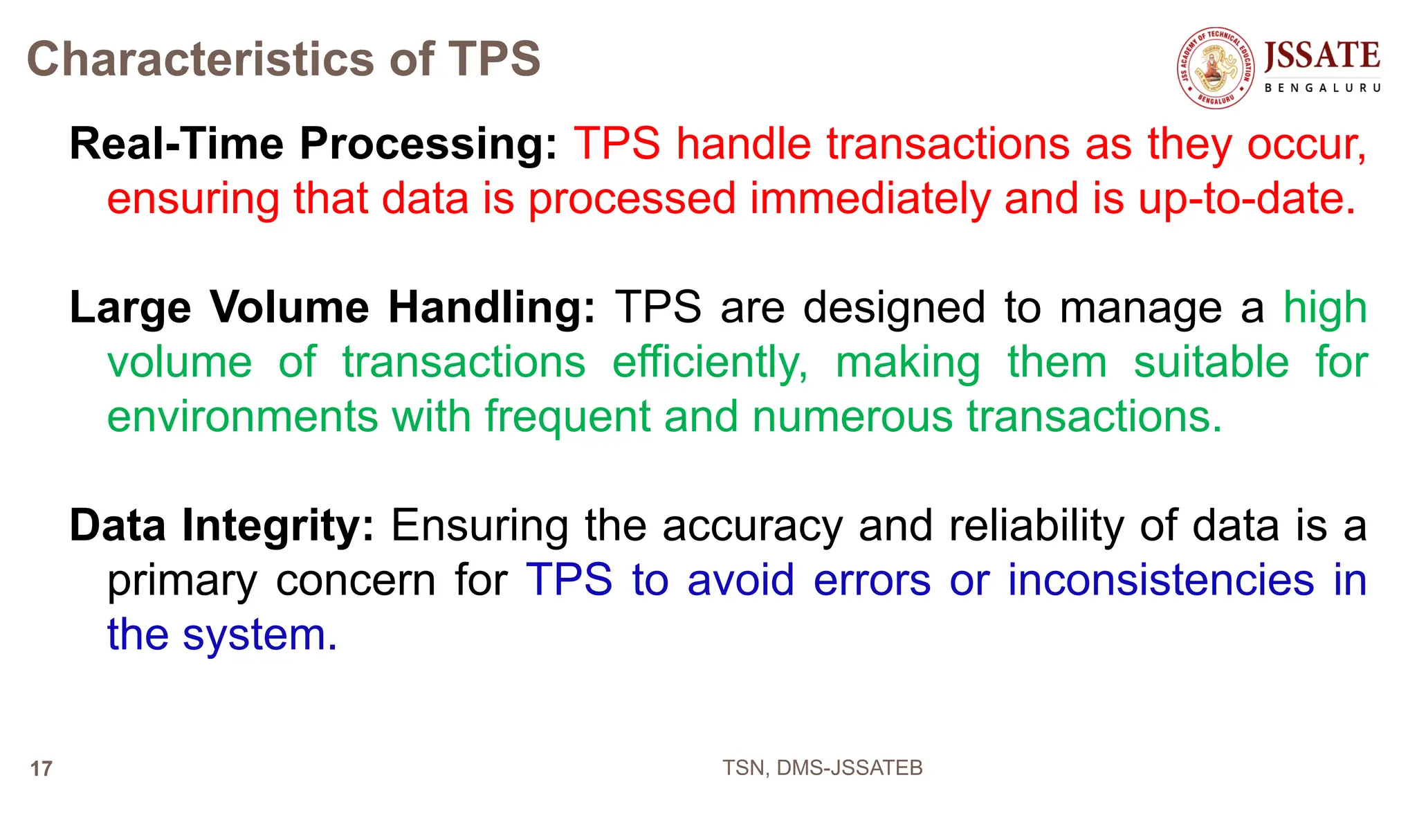 Characteristics of TPS
Real-Time Processing: TPS handle transactions as they occur,
ensuring that data is processed immediately and is up-to-date.
Large Volume Handling: TPS are designed to manage a high
volume of transactions efficiently, making them suitable for
environments with frequent and numerous transactions.
Data Integrity: Ensuring the accuracy and reliability of data is a
primary concern for TPS to avoid errors or inconsistencies in
the system.
TSN, DMS-JSSATEB
17
 