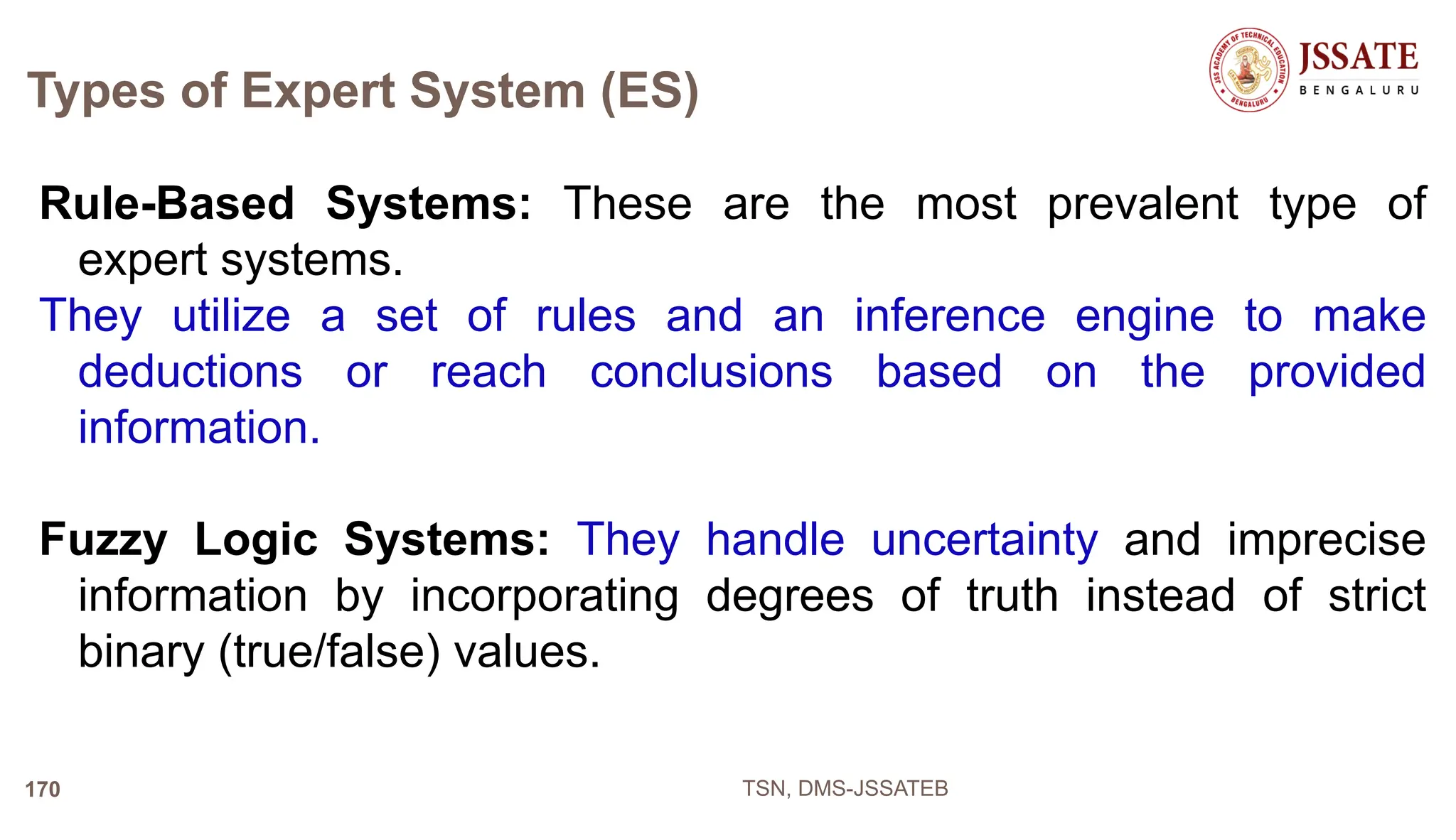 Types of Expert System (ES)
Rule-Based Systems: These are the most prevalent type of
expert systems.
They utilize a set of rules and an inference engine to make
deductions or reach conclusions based on the provided
information.
Fuzzy Logic Systems: They handle uncertainty and imprecise
information by incorporating degrees of truth instead of strict
binary (true/false) values.
TSN, DMS-JSSATEB
170
 
