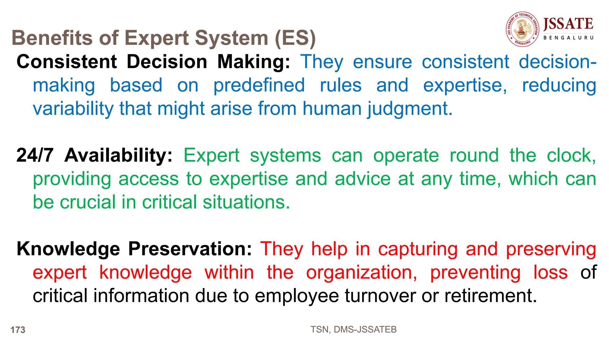 Benefits of Expert System (ES)
Consistent Decision Making: They ensure consistent decision-
making based on predefined rules and expertise, reducing
variability that might arise from human judgment.
24/7 Availability: Expert systems can operate round the clock,
providing access to expertise and advice at any time, which can
be crucial in critical situations.
Knowledge Preservation: They help in capturing and preserving
expert knowledge within the organization, preventing loss of
critical information due to employee turnover or retirement.
TSN, DMS-JSSATEB
173
 