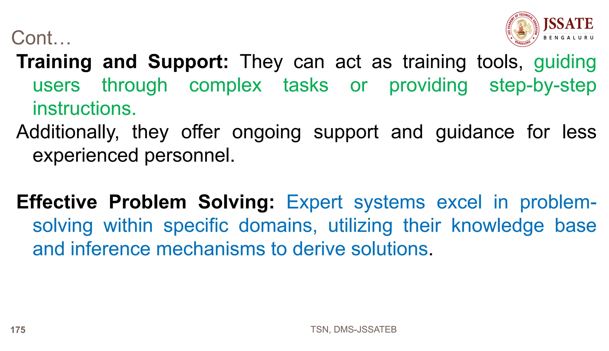 Cont…
Training and Support: They can act as training tools, guiding
users through complex tasks or providing step-by-step
instructions.
Additionally, they offer ongoing support and guidance for less
experienced personnel.
Effective Problem Solving: Expert systems excel in problem-
solving within specific domains, utilizing their knowledge base
and inference mechanisms to derive solutions.
TSN, DMS-JSSATEB
175
 