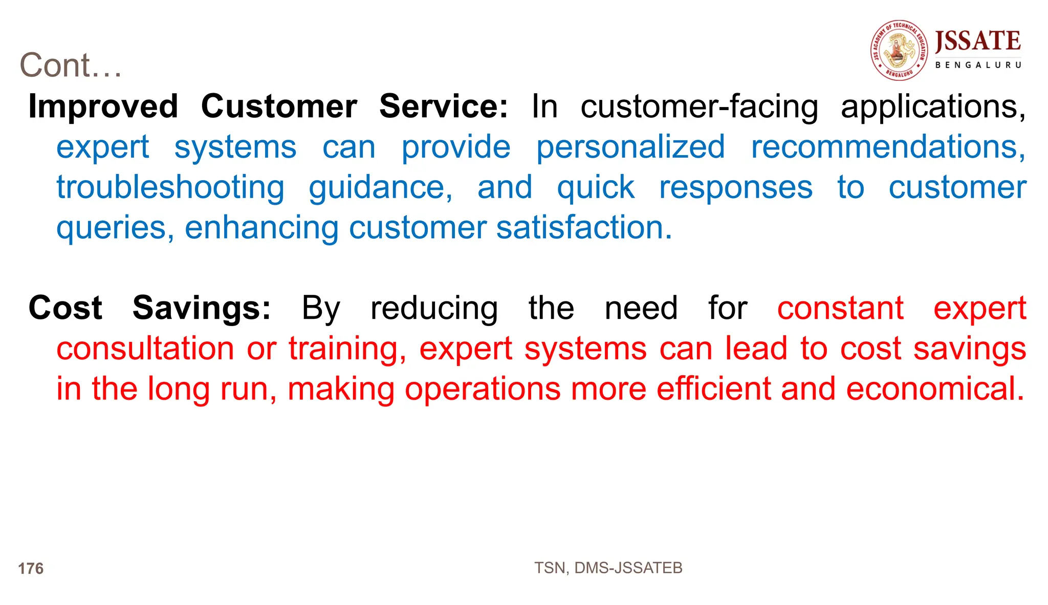 Cont…
Improved Customer Service: In customer-facing applications,
expert systems can provide personalized recommendations,
troubleshooting guidance, and quick responses to customer
queries, enhancing customer satisfaction.
Cost Savings: By reducing the need for constant expert
consultation or training, expert systems can lead to cost savings
in the long run, making operations more efficient and economical.
TSN, DMS-JSSATEB
176
 