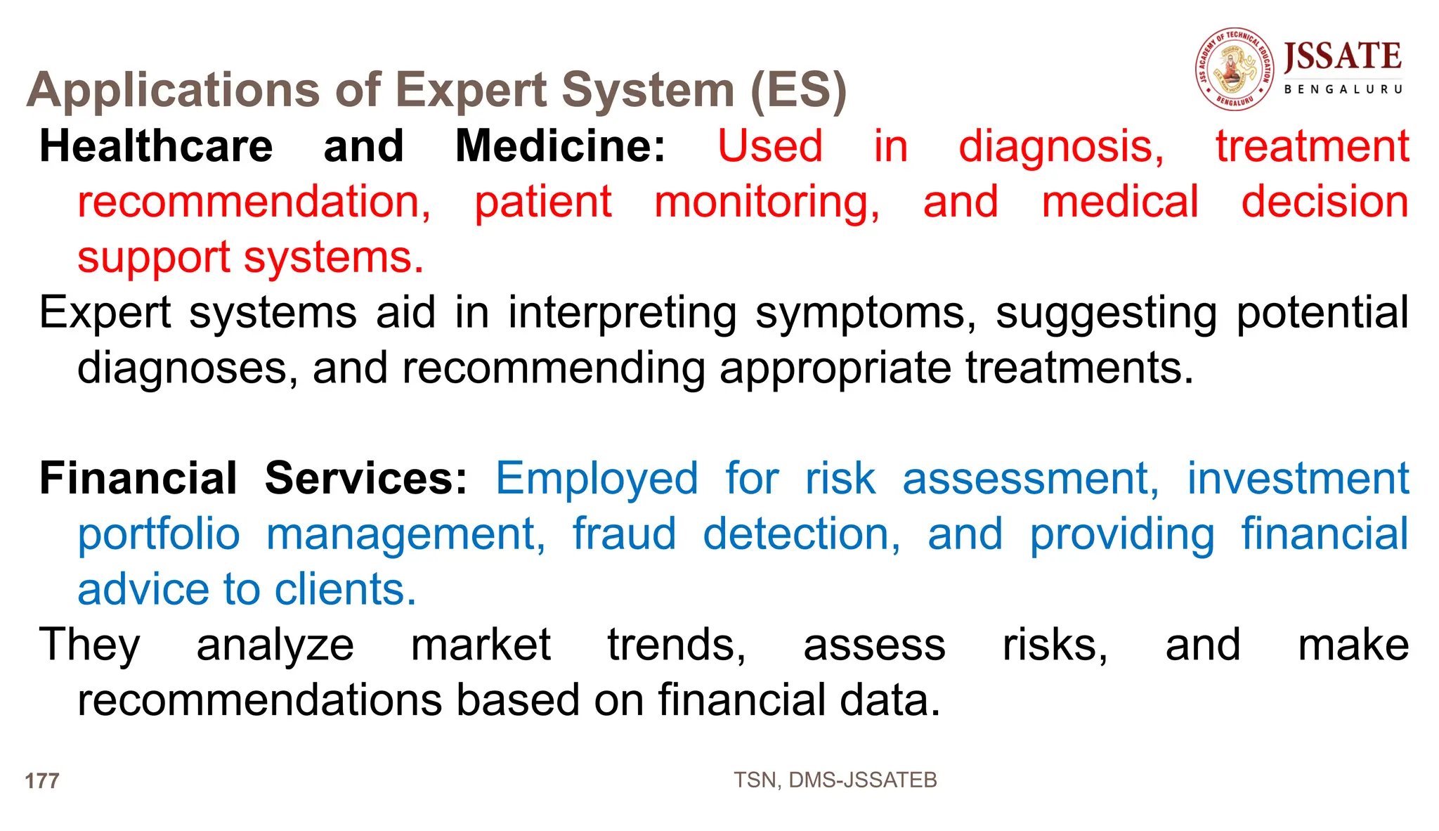 Applications of Expert System (ES)
Healthcare and Medicine: Used in diagnosis, treatment
recommendation, patient monitoring, and medical decision
support systems.
Expert systems aid in interpreting symptoms, suggesting potential
diagnoses, and recommending appropriate treatments.
Financial Services: Employed for risk assessment, investment
portfolio management, fraud detection, and providing financial
advice to clients.
They analyze market trends, assess risks, and make
recommendations based on financial data.
TSN, DMS-JSSATEB
177
 