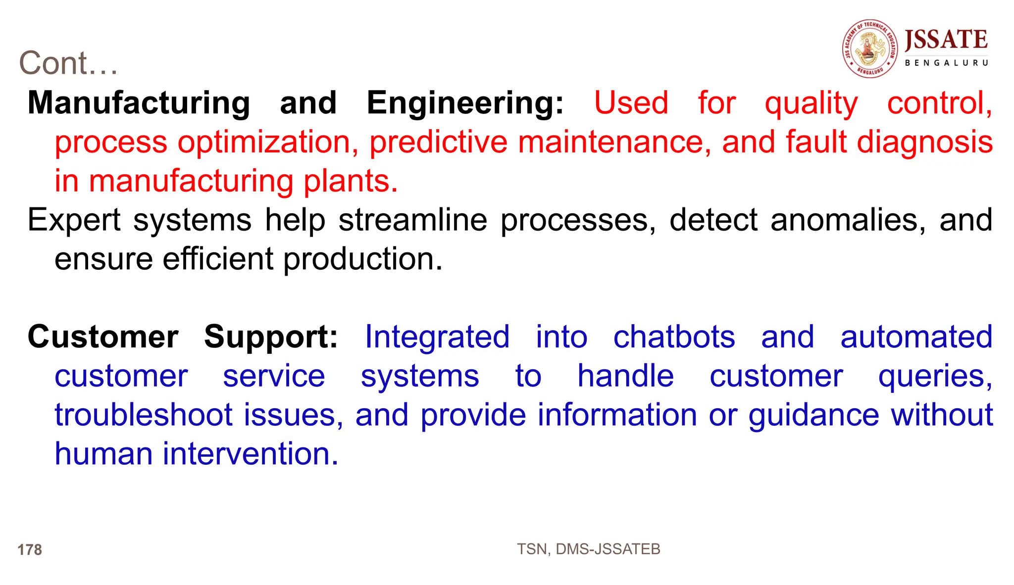 Cont…
Manufacturing and Engineering: Used for quality control,
process optimization, predictive maintenance, and fault diagnosis
in manufacturing plants.
Expert systems help streamline processes, detect anomalies, and
ensure efficient production.
Customer Support: Integrated into chatbots and automated
customer service systems to handle customer queries,
troubleshoot issues, and provide information or guidance without
human intervention.
TSN, DMS-JSSATEB
178
 