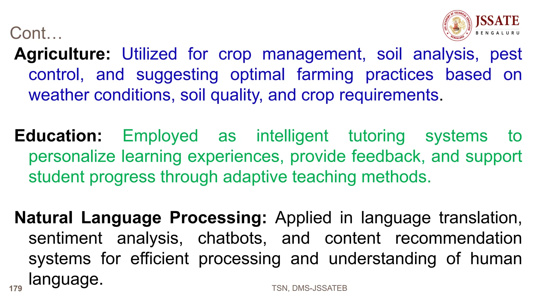 Cont…
Agriculture: Utilized for crop management, soil analysis, pest
control, and suggesting optimal farming practices based on
weather conditions, soil quality, and crop requirements.
Education: Employed as intelligent tutoring systems to
personalize learning experiences, provide feedback, and support
student progress through adaptive teaching methods.
Natural Language Processing: Applied in language translation,
sentiment analysis, chatbots, and content recommendation
systems for efficient processing and understanding of human
language. TSN, DMS-JSSATEB
179
 