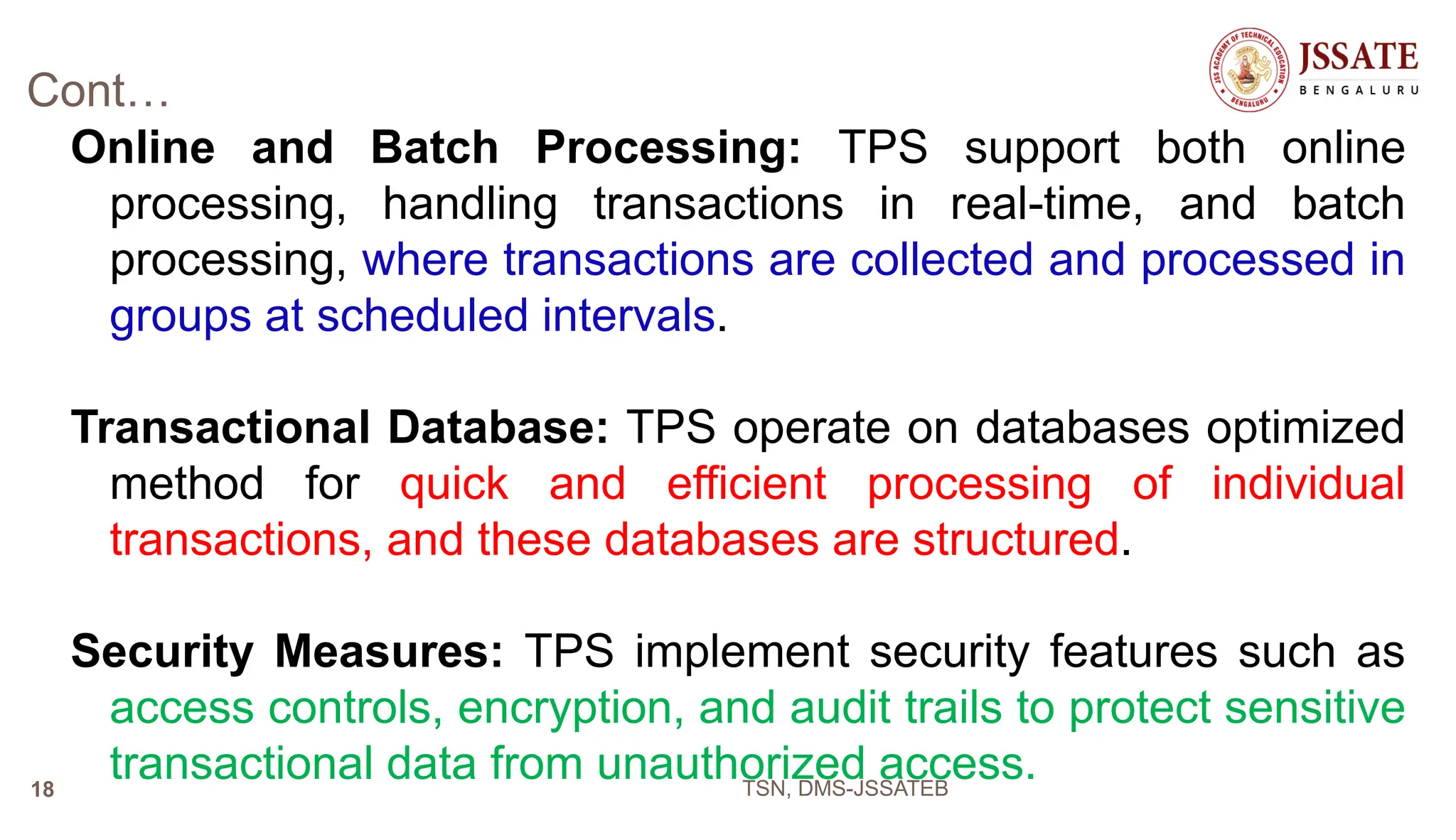 Cont…
Online and Batch Processing: TPS support both online
processing, handling transactions in real-time, and batch
processing, where transactions are collected and processed in
groups at scheduled intervals.
Transactional Database: TPS operate on databases optimized
method for quick and efficient processing of individual
transactions, and these databases are structured.
Security Measures: TPS implement security features such as
access controls, encryption, and audit trails to protect sensitive
transactional data from unauthorized access.
TSN, DMS-JSSATEB
18
 