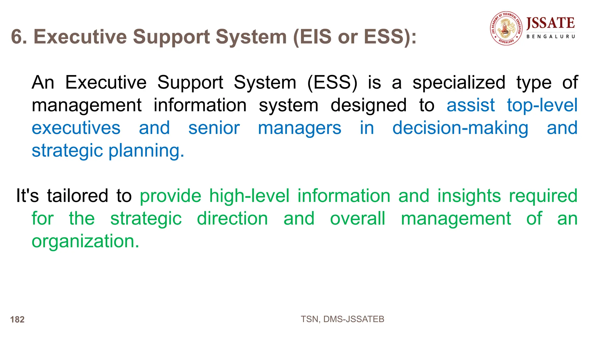 6. Executive Support System (EIS or ESS):
An Executive Support System (ESS) is a specialized type of
management information system designed to assist top-level
executives and senior managers in decision-making and
strategic planning.
It's tailored to provide high-level information and insights required
for the strategic direction and overall management of an
organization.
TSN, DMS-JSSATEB
182
 