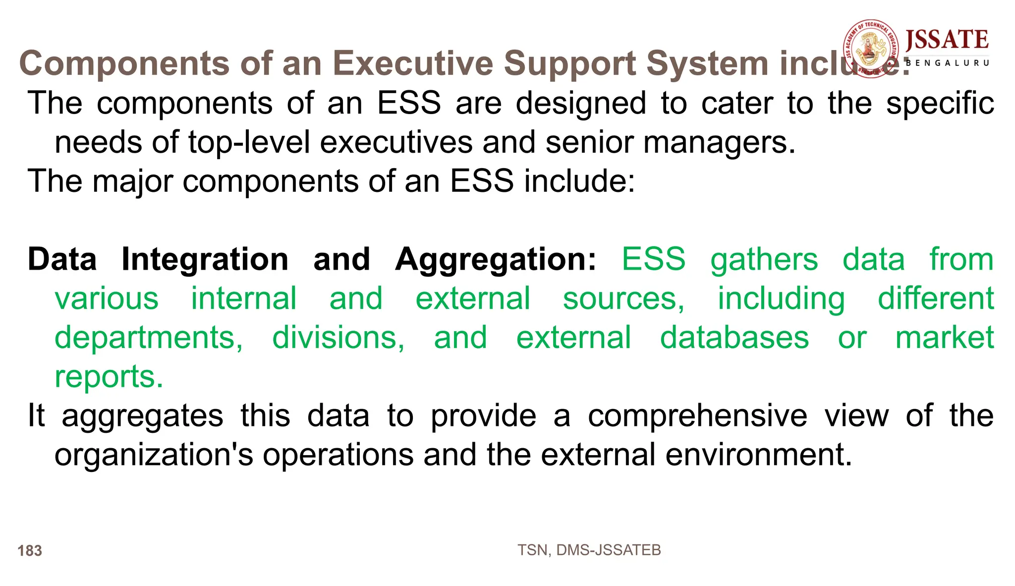 Components of an Executive Support System include:
The components of an ESS are designed to cater to the specific
needs of top-level executives and senior managers.
The major components of an ESS include:
Data Integration and Aggregation: ESS gathers data from
various internal and external sources, including different
departments, divisions, and external databases or market
reports.
It aggregates this data to provide a comprehensive view of the
organization's operations and the external environment.
TSN, DMS-JSSATEB
183
 