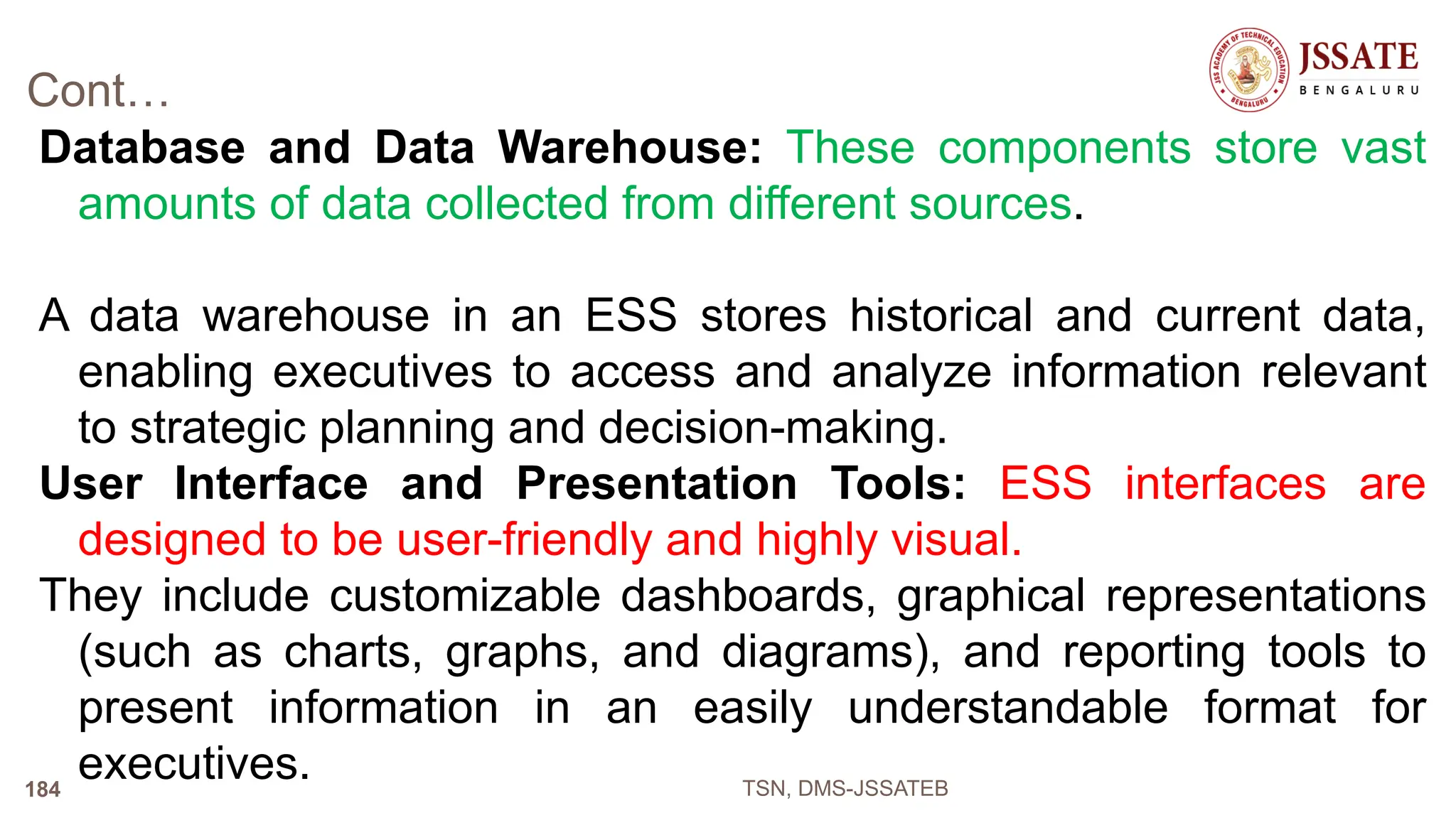 Cont…
Database and Data Warehouse: These components store vast
amounts of data collected from different sources.
A data warehouse in an ESS stores historical and current data,
enabling executives to access and analyze information relevant
to strategic planning and decision-making.
User Interface and Presentation Tools: ESS interfaces are
designed to be user-friendly and highly visual.
They include customizable dashboards, graphical representations
(such as charts, graphs, and diagrams), and reporting tools to
present information in an easily understandable format for
executives. TSN, DMS-JSSATEB
184
 