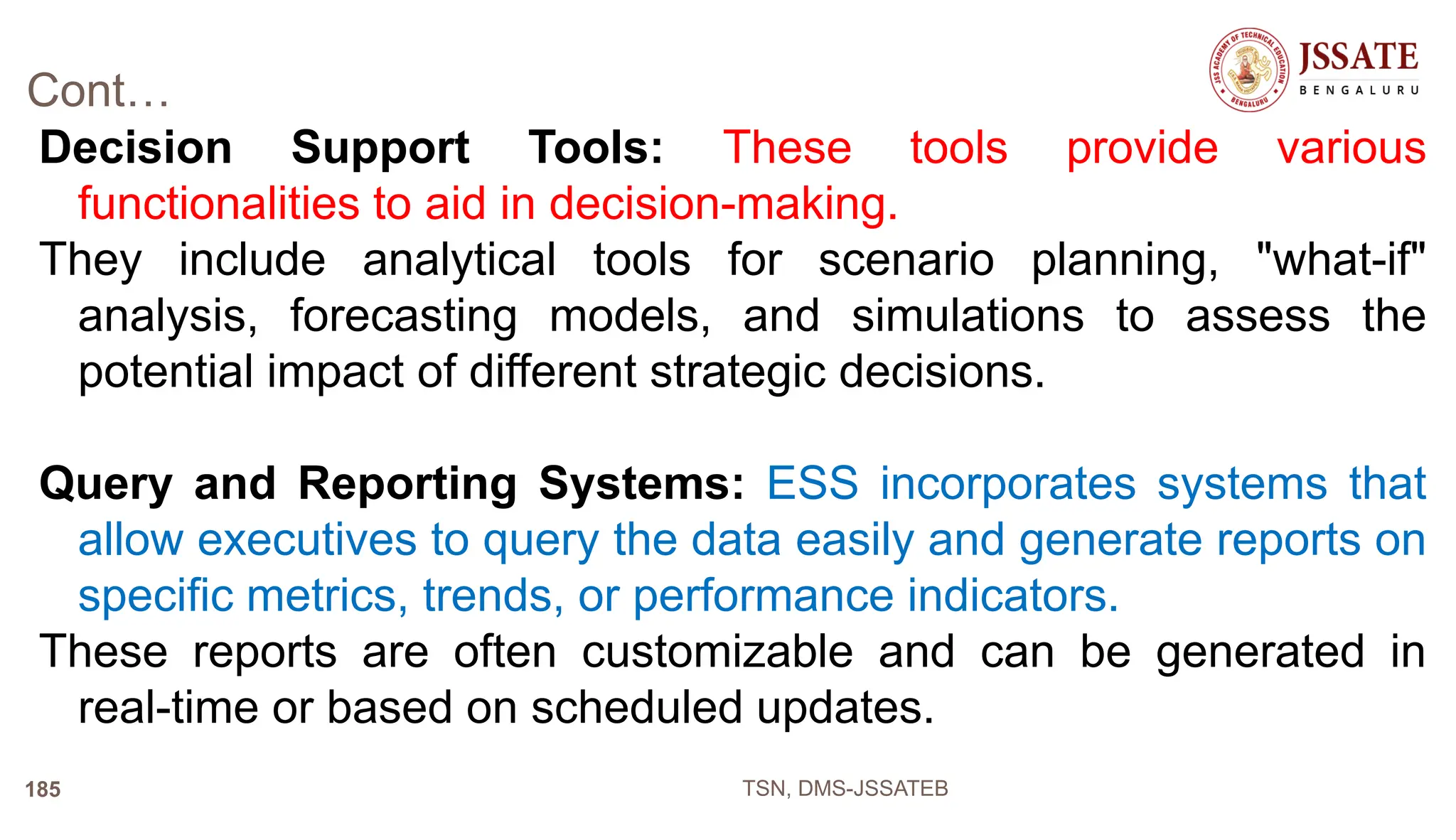 Cont…
Decision Support Tools: These tools provide various
functionalities to aid in decision-making.
They include analytical tools for scenario planning, "what-if"
analysis, forecasting models, and simulations to assess the
potential impact of different strategic decisions.
Query and Reporting Systems: ESS incorporates systems that
allow executives to query the data easily and generate reports on
specific metrics, trends, or performance indicators.
These reports are often customizable and can be generated in
real-time or based on scheduled updates.
TSN, DMS-JSSATEB
185
 
