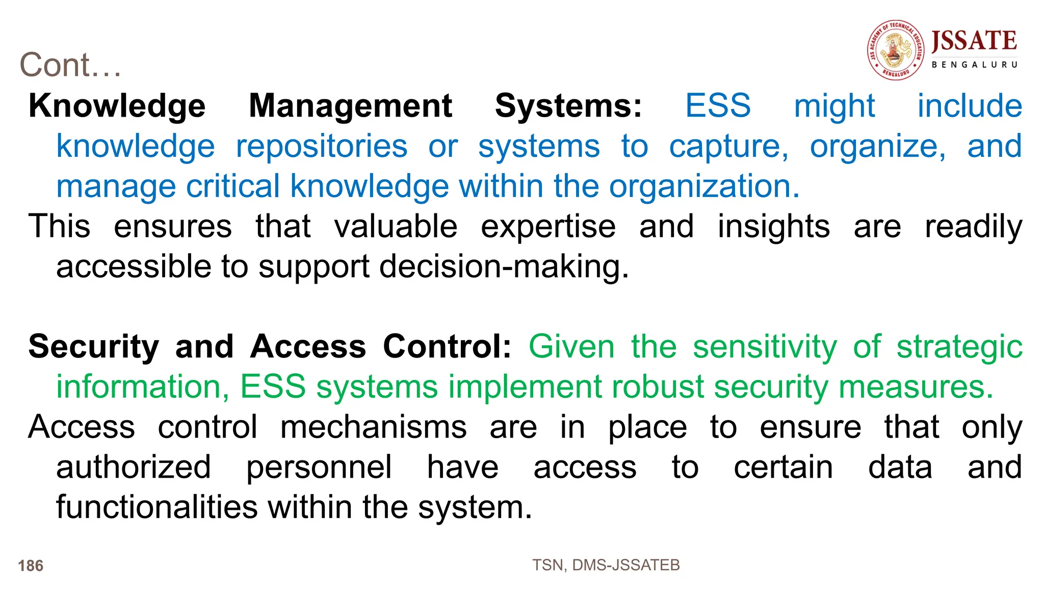 Cont…
Knowledge Management Systems: ESS might include
knowledge repositories or systems to capture, organize, and
manage critical knowledge within the organization.
This ensures that valuable expertise and insights are readily
accessible to support decision-making.
Security and Access Control: Given the sensitivity of strategic
information, ESS systems implement robust security measures.
Access control mechanisms are in place to ensure that only
authorized personnel have access to certain data and
functionalities within the system.
TSN, DMS-JSSATEB
186
 