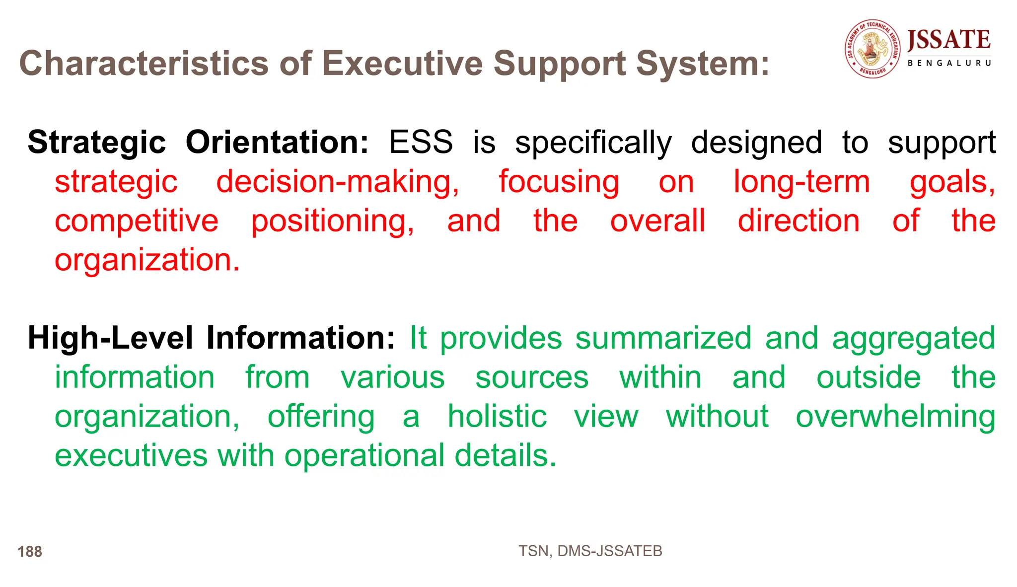 Characteristics of Executive Support System:
Strategic Orientation: ESS is specifically designed to support
strategic decision-making, focusing on long-term goals,
competitive positioning, and the overall direction of the
organization.
High-Level Information: It provides summarized and aggregated
information from various sources within and outside the
organization, offering a holistic view without overwhelming
executives with operational details.
TSN, DMS-JSSATEB
188
 