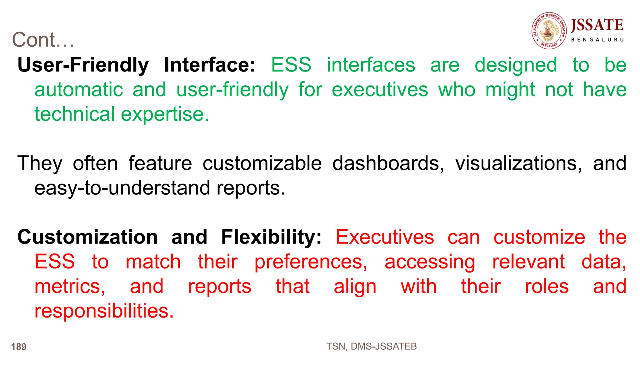 Cont…
User-Friendly Interface: ESS interfaces are designed to be
automatic and user-friendly for executives who might not have
technical expertise.
They often feature customizable dashboards, visualizations, and
easy-to-understand reports.
Customization and Flexibility: Executives can customize the
ESS to match their preferences, accessing relevant data,
metrics, and reports that align with their roles and
responsibilities.
TSN, DMS-JSSATEB
189
 