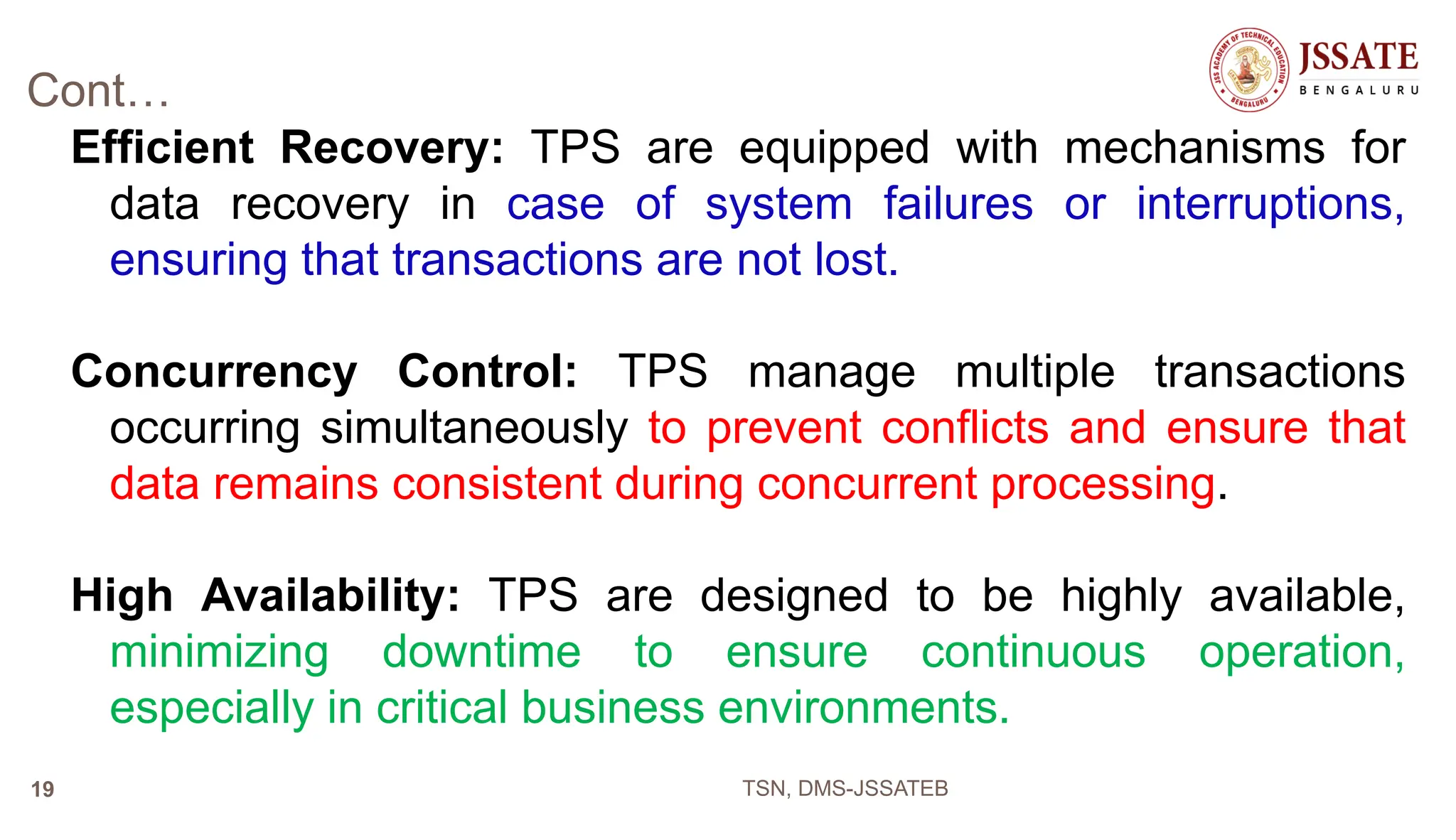 Cont…
Efficient Recovery: TPS are equipped with mechanisms for
data recovery in case of system failures or interruptions,
ensuring that transactions are not lost.
Concurrency Control: TPS manage multiple transactions
occurring simultaneously to prevent conflicts and ensure that
data remains consistent during concurrent processing.
High Availability: TPS are designed to be highly available,
minimizing downtime to ensure continuous operation,
especially in critical business environments.
TSN, DMS-JSSATEB
19
 