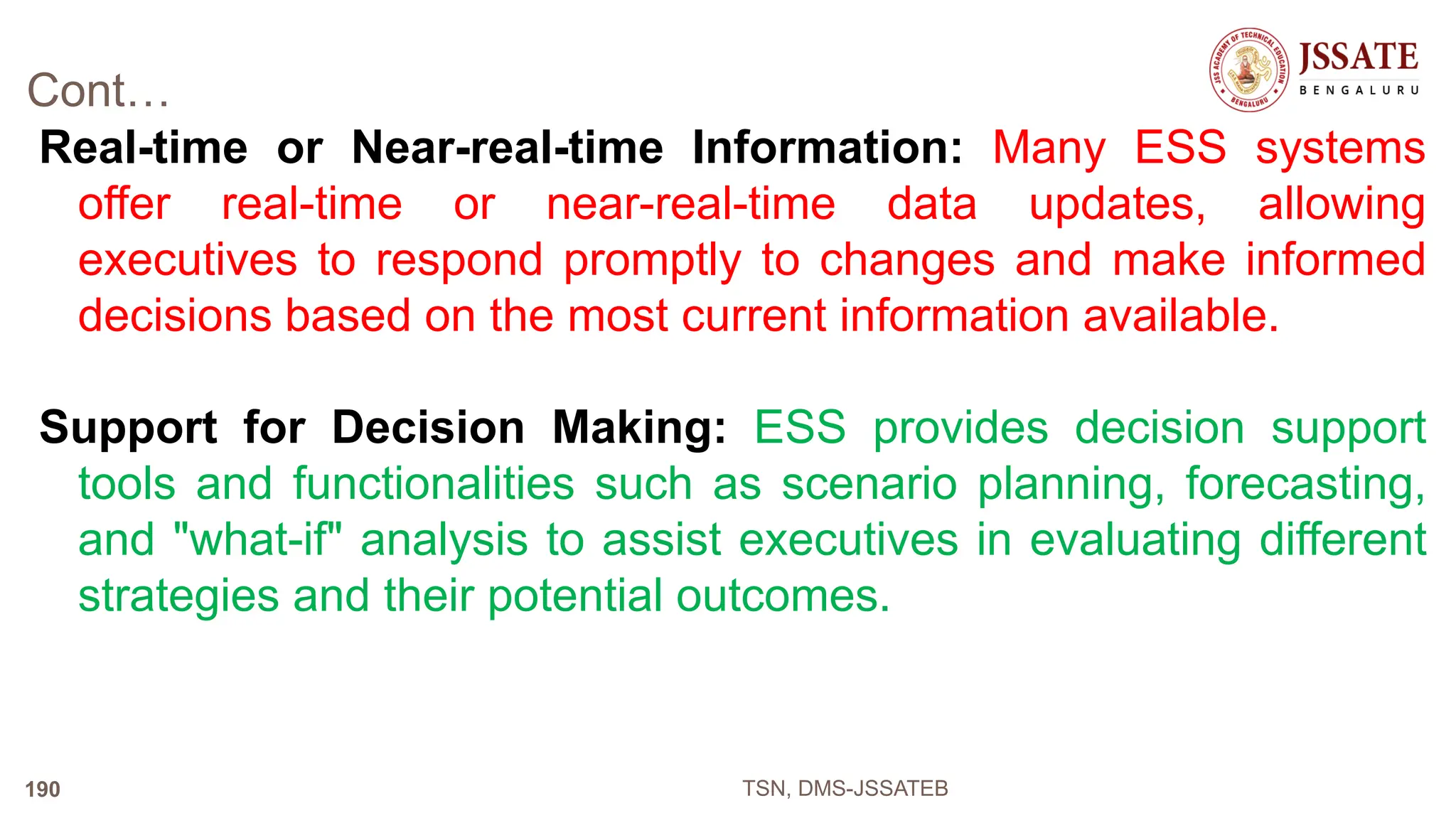 Cont…
Real-time or Near-real-time Information: Many ESS systems
offer real-time or near-real-time data updates, allowing
executives to respond promptly to changes and make informed
decisions based on the most current information available.
Support for Decision Making: ESS provides decision support
tools and functionalities such as scenario planning, forecasting,
and "what-if" analysis to assist executives in evaluating different
strategies and their potential outcomes.
TSN, DMS-JSSATEB
190
 