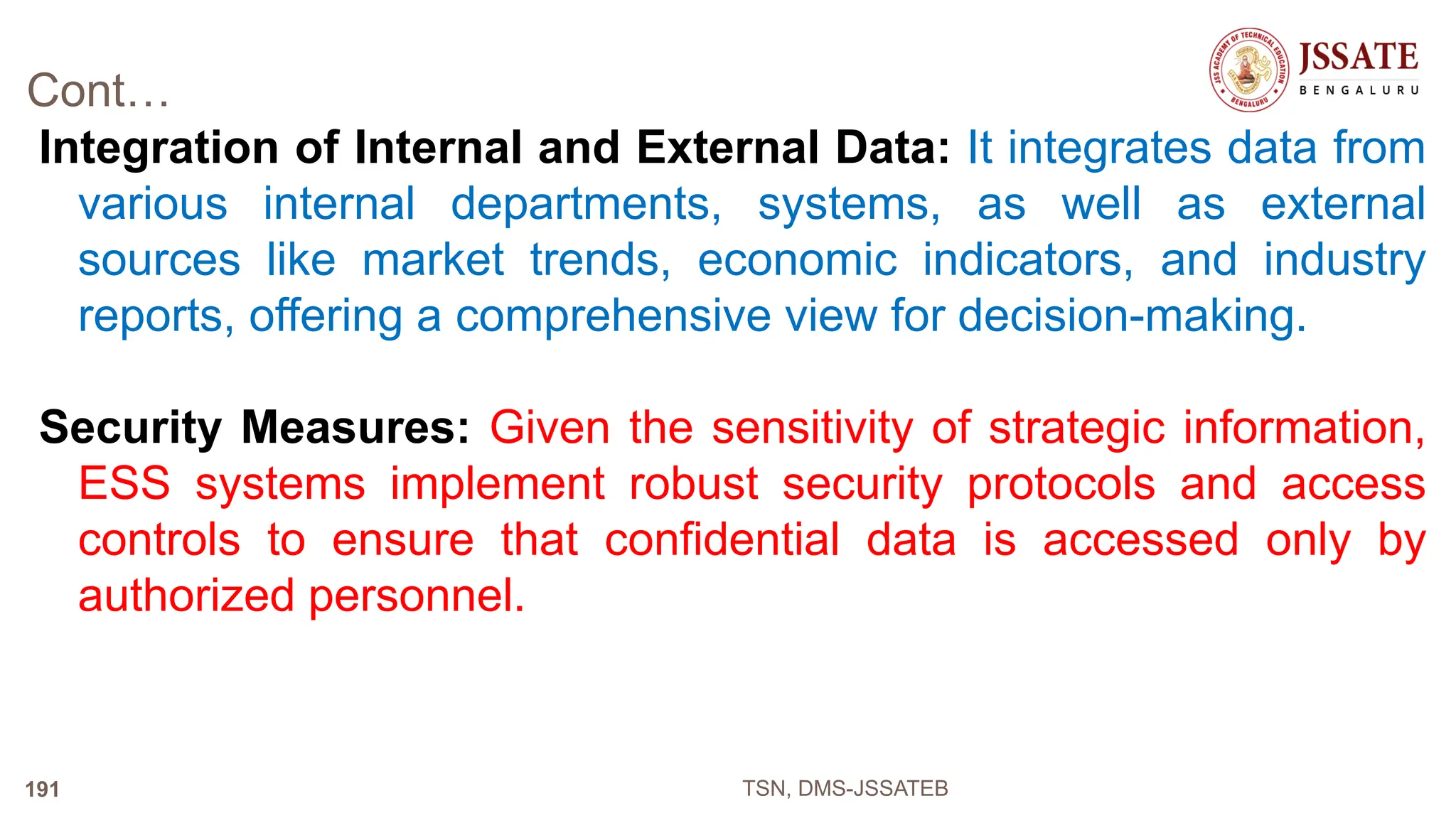 Cont…
Integration of Internal and External Data: It integrates data from
various internal departments, systems, as well as external
sources like market trends, economic indicators, and industry
reports, offering a comprehensive view for decision-making.
Security Measures: Given the sensitivity of strategic information,
ESS systems implement robust security protocols and access
controls to ensure that confidential data is accessed only by
authorized personnel.
TSN, DMS-JSSATEB
191
 