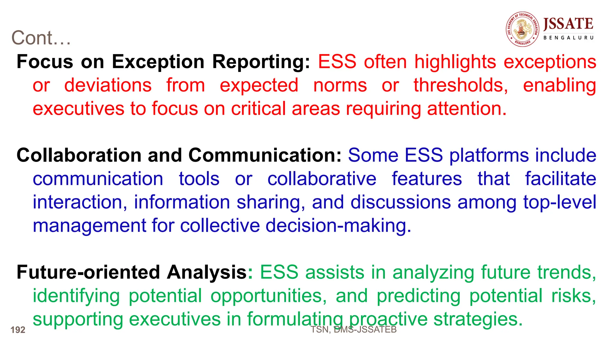 Cont…
Focus on Exception Reporting: ESS often highlights exceptions
or deviations from expected norms or thresholds, enabling
executives to focus on critical areas requiring attention.
Collaboration and Communication: Some ESS platforms include
communication tools or collaborative features that facilitate
interaction, information sharing, and discussions among top-level
management for collective decision-making.
Future-oriented Analysis: ESS assists in analyzing future trends,
identifying potential opportunities, and predicting potential risks,
supporting executives in formulating proactive strategies.
TSN, DMS-JSSATEB
192
 