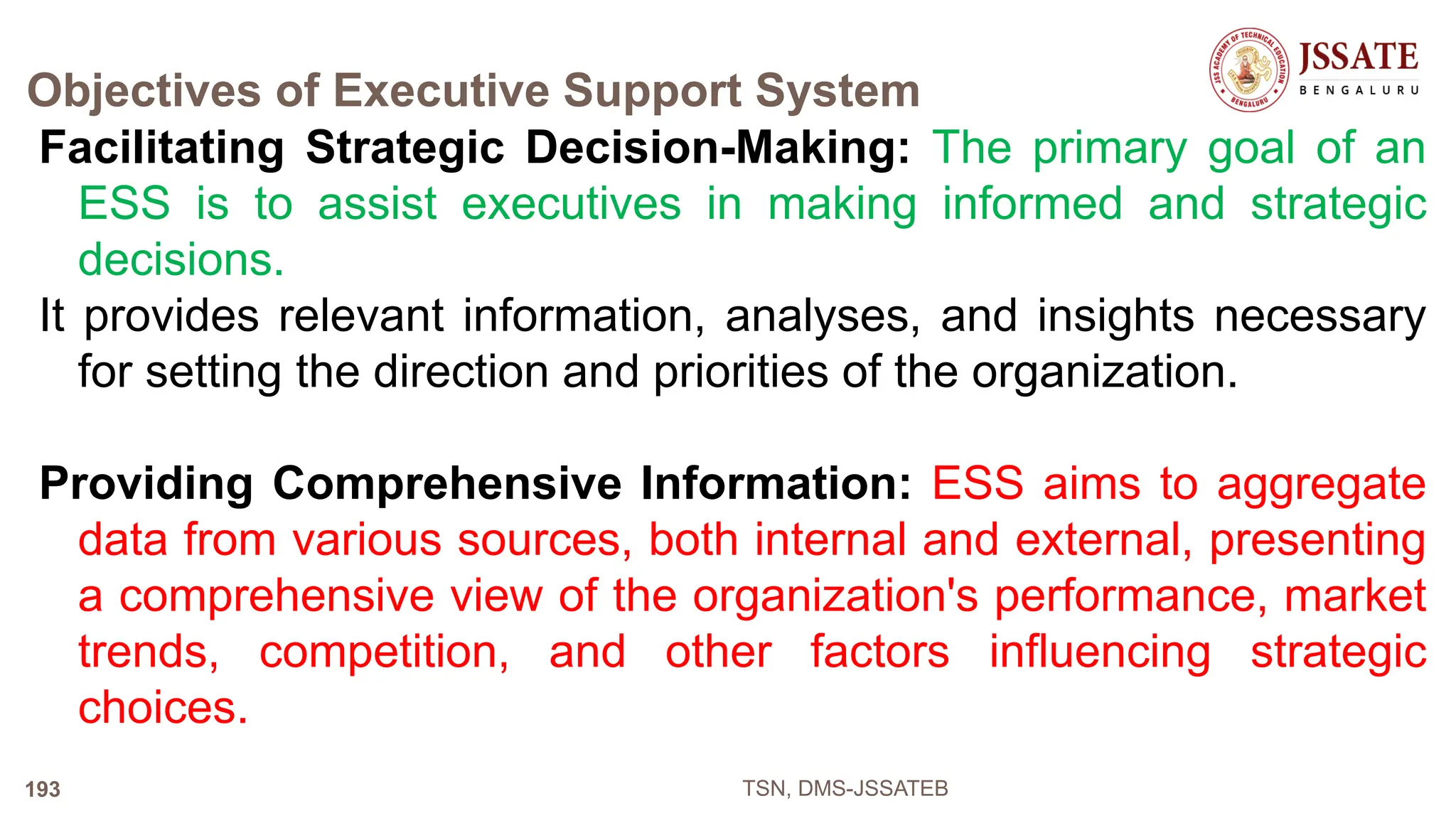 Objectives of Executive Support System
Facilitating Strategic Decision-Making: The primary goal of an
ESS is to assist executives in making informed and strategic
decisions.
It provides relevant information, analyses, and insights necessary
for setting the direction and priorities of the organization.
Providing Comprehensive Information: ESS aims to aggregate
data from various sources, both internal and external, presenting
a comprehensive view of the organization's performance, market
trends, competition, and other factors influencing strategic
choices.
TSN, DMS-JSSATEB
193
 