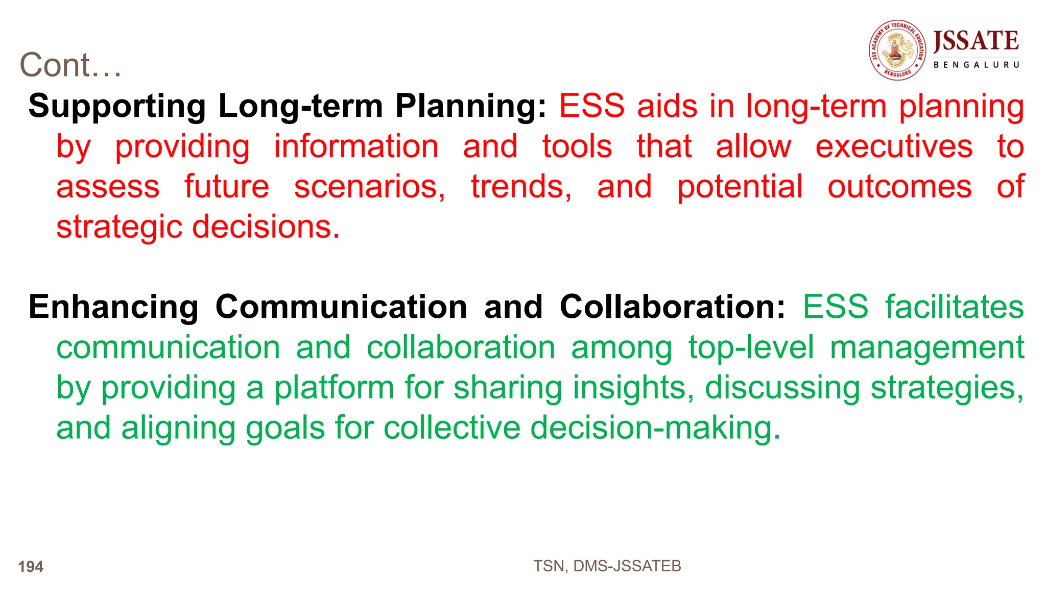 Cont…
Supporting Long-term Planning: ESS aids in long-term planning
by providing information and tools that allow executives to
assess future scenarios, trends, and potential outcomes of
strategic decisions.
Enhancing Communication and Collaboration: ESS facilitates
communication and collaboration among top-level management
by providing a platform for sharing insights, discussing strategies,
and aligning goals for collective decision-making.
TSN, DMS-JSSATEB
194
 