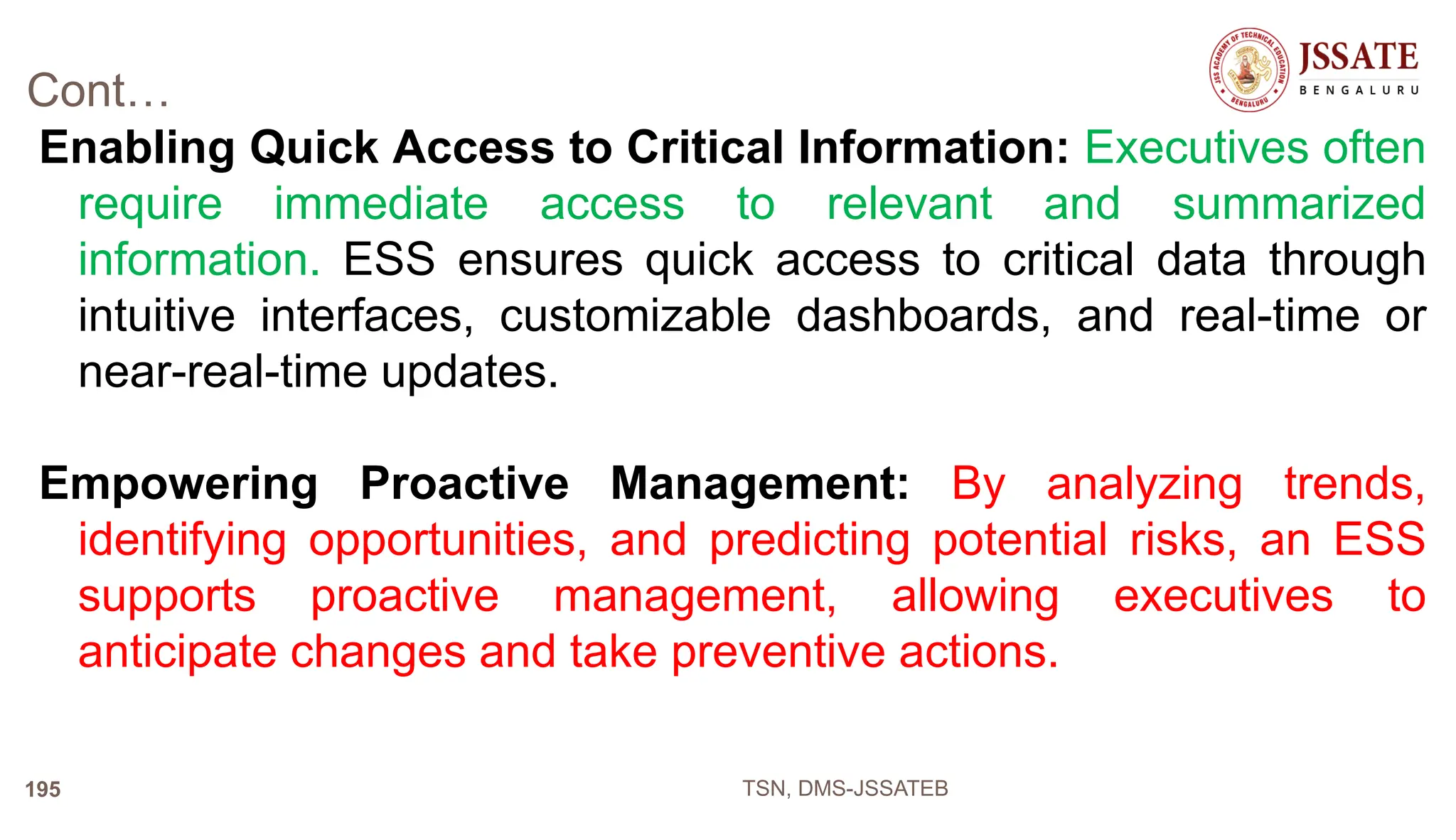 Cont…
Enabling Quick Access to Critical Information: Executives often
require immediate access to relevant and summarized
information. ESS ensures quick access to critical data through
intuitive interfaces, customizable dashboards, and real-time or
near-real-time updates.
Empowering Proactive Management: By analyzing trends,
identifying opportunities, and predicting potential risks, an ESS
supports proactive management, allowing executives to
anticipate changes and take preventive actions.
TSN, DMS-JSSATEB
195
 