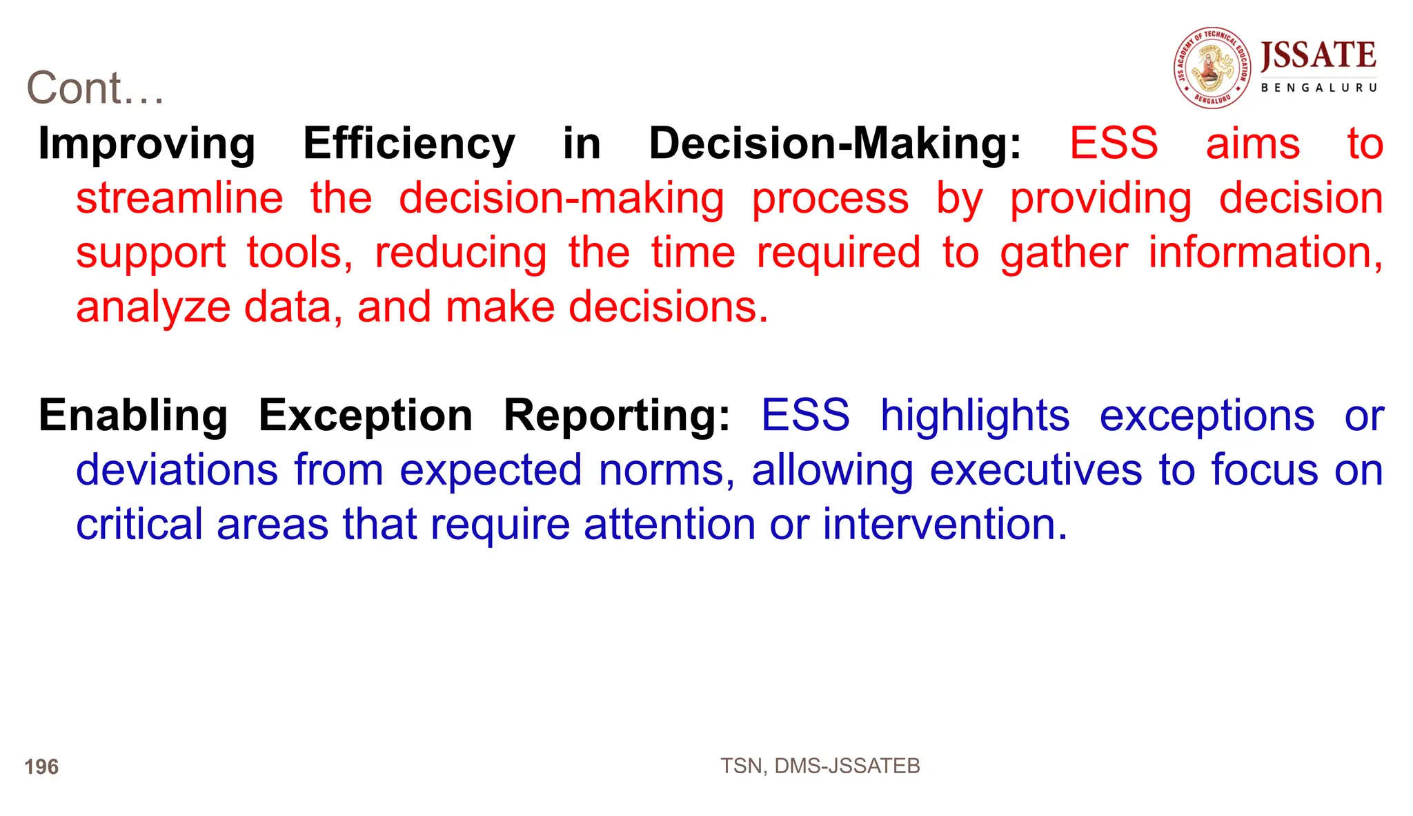 Cont…
Improving Efficiency in Decision-Making: ESS aims to
streamline the decision-making process by providing decision
support tools, reducing the time required to gather information,
analyze data, and make decisions.
Enabling Exception Reporting: ESS highlights exceptions or
deviations from expected norms, allowing executives to focus on
critical areas that require attention or intervention.
TSN, DMS-JSSATEB
196
 