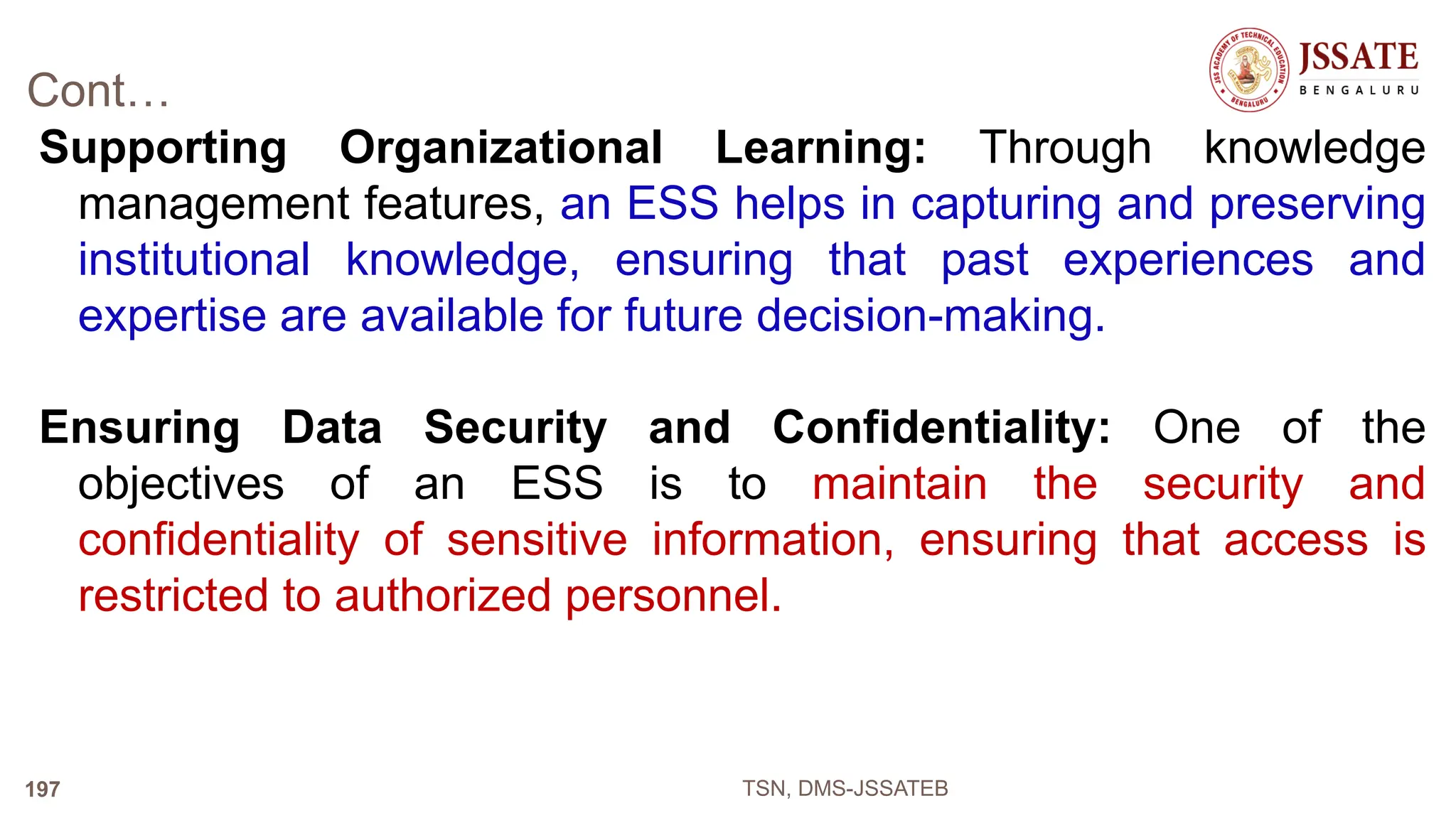 Cont…
Supporting Organizational Learning: Through knowledge
management features, an ESS helps in capturing and preserving
institutional knowledge, ensuring that past experiences and
expertise are available for future decision-making.
Ensuring Data Security and Confidentiality: One of the
objectives of an ESS is to maintain the security and
confidentiality of sensitive information, ensuring that access is
restricted to authorized personnel.
TSN, DMS-JSSATEB
197
 