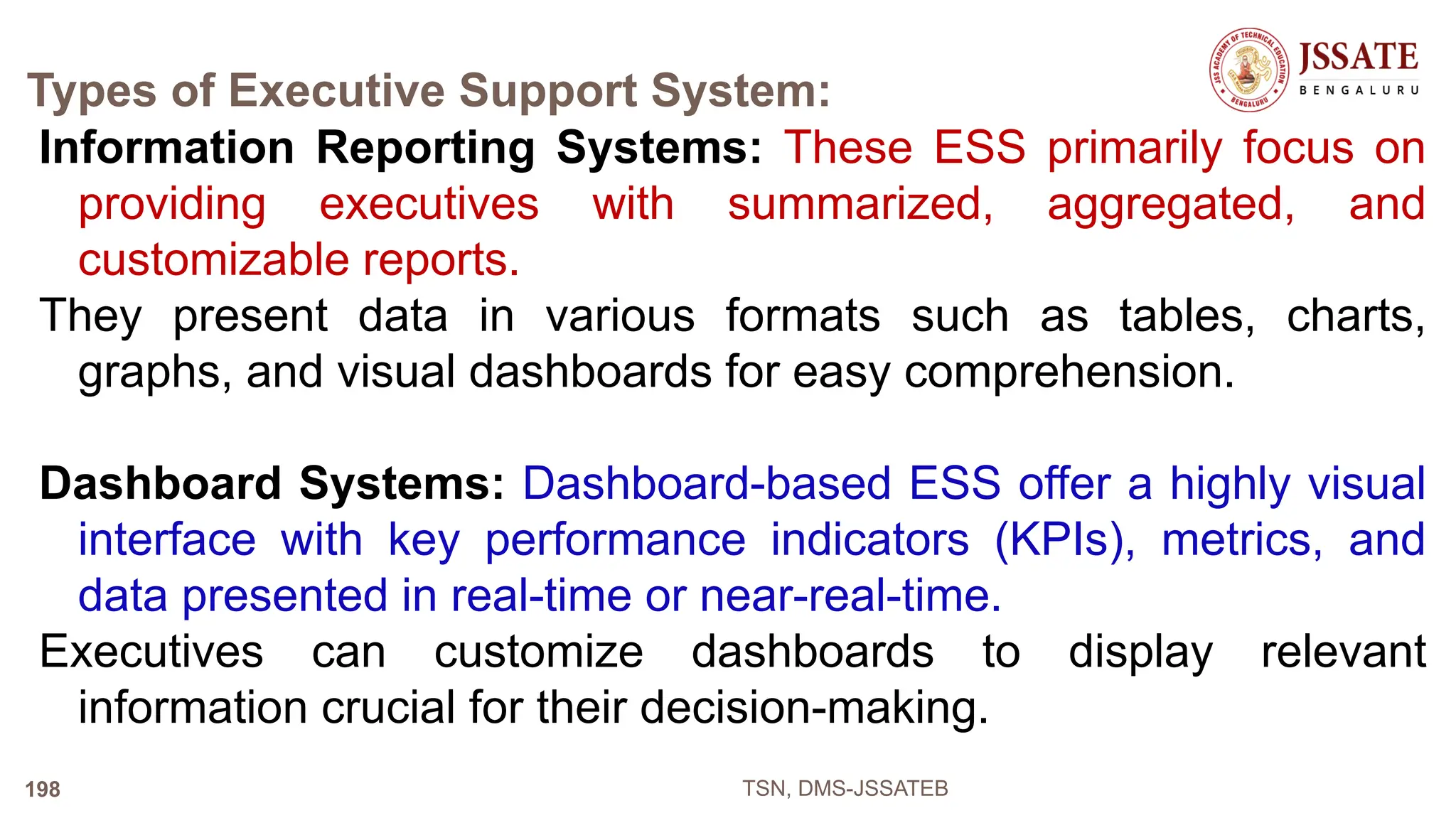 Types of Executive Support System:
Information Reporting Systems: These ESS primarily focus on
providing executives with summarized, aggregated, and
customizable reports.
They present data in various formats such as tables, charts,
graphs, and visual dashboards for easy comprehension.
Dashboard Systems: Dashboard-based ESS offer a highly visual
interface with key performance indicators (KPIs), metrics, and
data presented in real-time or near-real-time.
Executives can customize dashboards to display relevant
information crucial for their decision-making.
TSN, DMS-JSSATEB
198
 