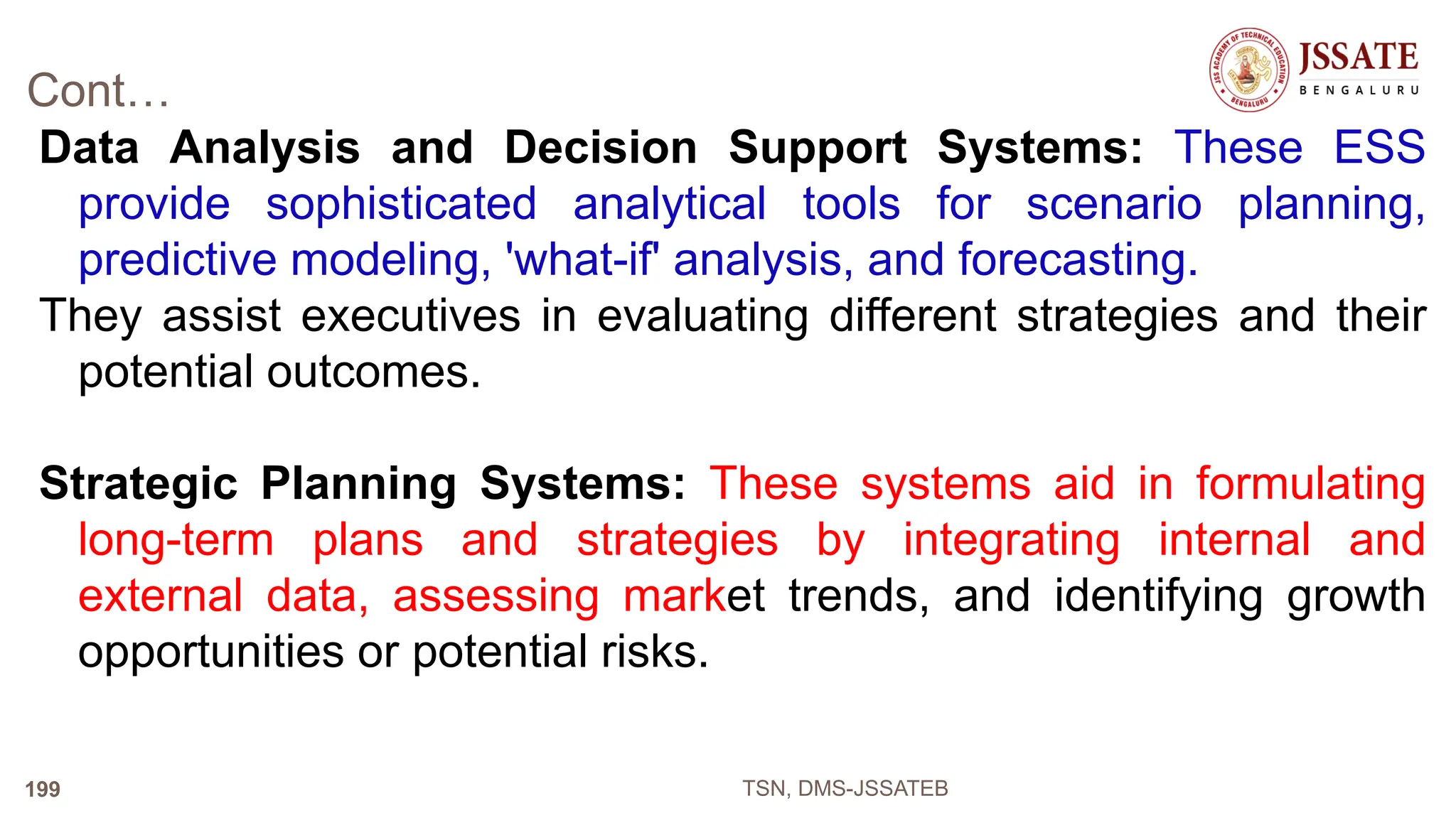 Cont…
Data Analysis and Decision Support Systems: These ESS
provide sophisticated analytical tools for scenario planning,
predictive modeling, 'what-if' analysis, and forecasting.
They assist executives in evaluating different strategies and their
potential outcomes.
Strategic Planning Systems: These systems aid in formulating
long-term plans and strategies by integrating internal and
external data, assessing market trends, and identifying growth
opportunities or potential risks.
TSN, DMS-JSSATEB
199
 