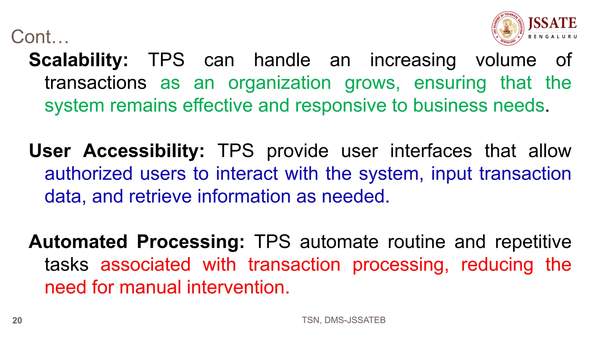 Cont…
Scalability: TPS can handle an increasing volume of
transactions as an organization grows, ensuring that the
system remains effective and responsive to business needs.
User Accessibility: TPS provide user interfaces that allow
authorized users to interact with the system, input transaction
data, and retrieve information as needed.
Automated Processing: TPS automate routine and repetitive
tasks associated with transaction processing, reducing the
need for manual intervention.
TSN, DMS-JSSATEB
20
 