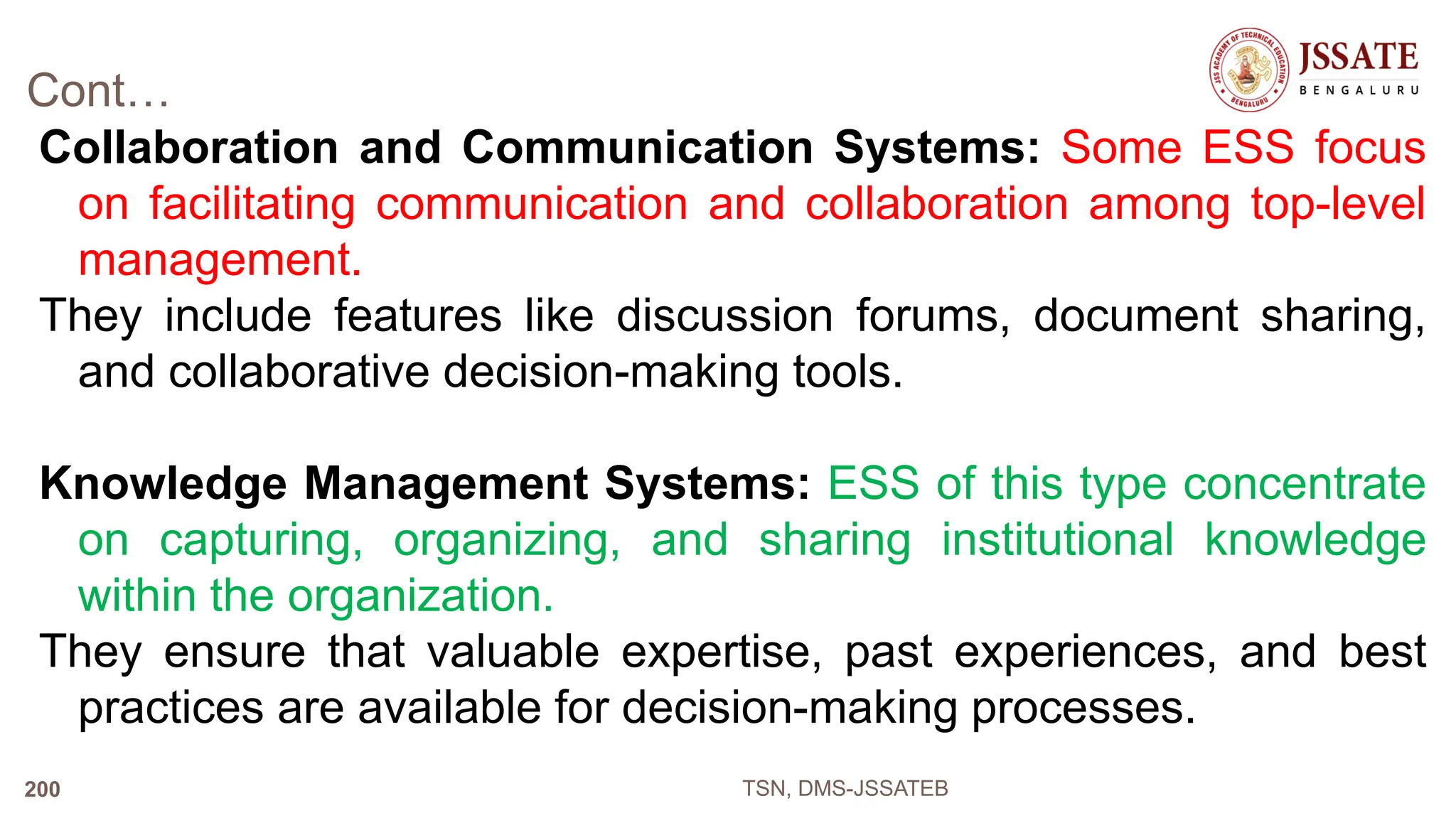 Cont…
Collaboration and Communication Systems: Some ESS focus
on facilitating communication and collaboration among top-level
management.
They include features like discussion forums, document sharing,
and collaborative decision-making tools.
Knowledge Management Systems: ESS of this type concentrate
on capturing, organizing, and sharing institutional knowledge
within the organization.
They ensure that valuable expertise, past experiences, and best
practices are available for decision-making processes.
TSN, DMS-JSSATEB
200
 