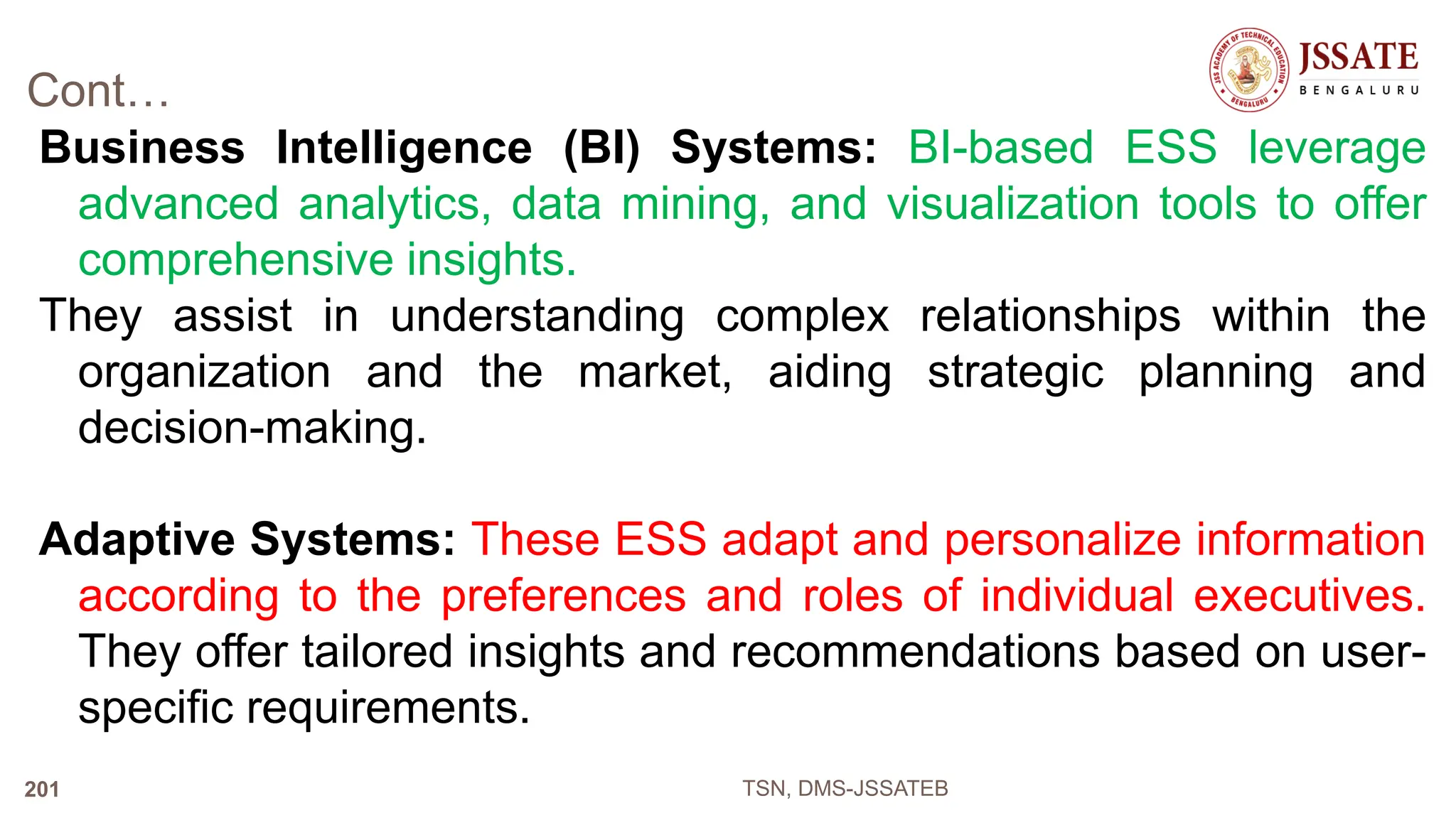Cont…
Business Intelligence (BI) Systems: BI-based ESS leverage
advanced analytics, data mining, and visualization tools to offer
comprehensive insights.
They assist in understanding complex relationships within the
organization and the market, aiding strategic planning and
decision-making.
Adaptive Systems: These ESS adapt and personalize information
according to the preferences and roles of individual executives.
They offer tailored insights and recommendations based on user-
specific requirements.
TSN, DMS-JSSATEB
201
 