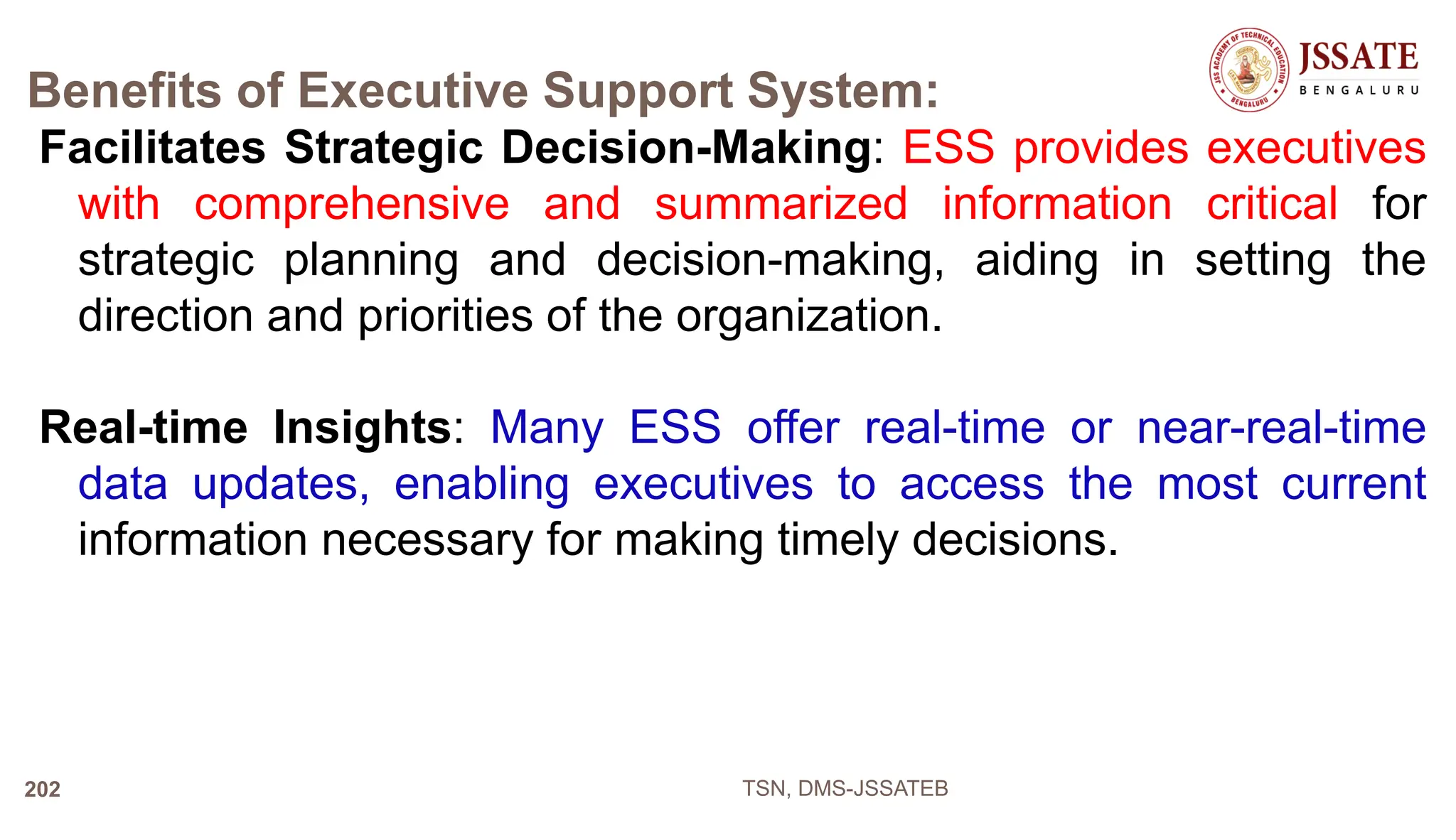 Benefits of Executive Support System:
Facilitates Strategic Decision-Making: ESS provides executives
with comprehensive and summarized information critical for
strategic planning and decision-making, aiding in setting the
direction and priorities of the organization.
Real-time Insights: Many ESS offer real-time or near-real-time
data updates, enabling executives to access the most current
information necessary for making timely decisions.
TSN, DMS-JSSATEB
202
 