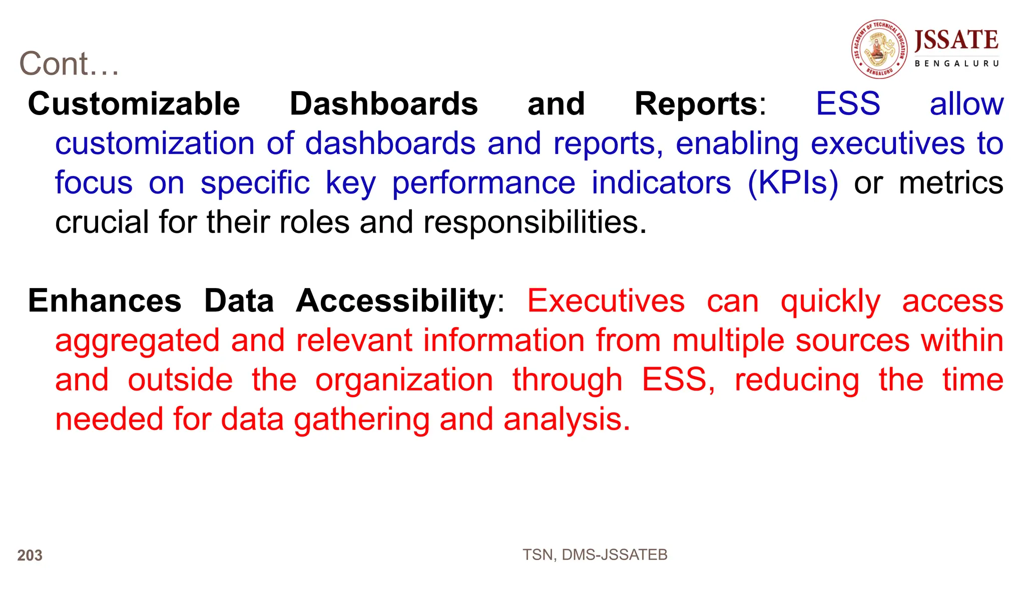 Cont…
Customizable Dashboards and Reports: ESS allow
customization of dashboards and reports, enabling executives to
focus on specific key performance indicators (KPIs) or metrics
crucial for their roles and responsibilities.
Enhances Data Accessibility: Executives can quickly access
aggregated and relevant information from multiple sources within
and outside the organization through ESS, reducing the time
needed for data gathering and analysis.
TSN, DMS-JSSATEB
203
 