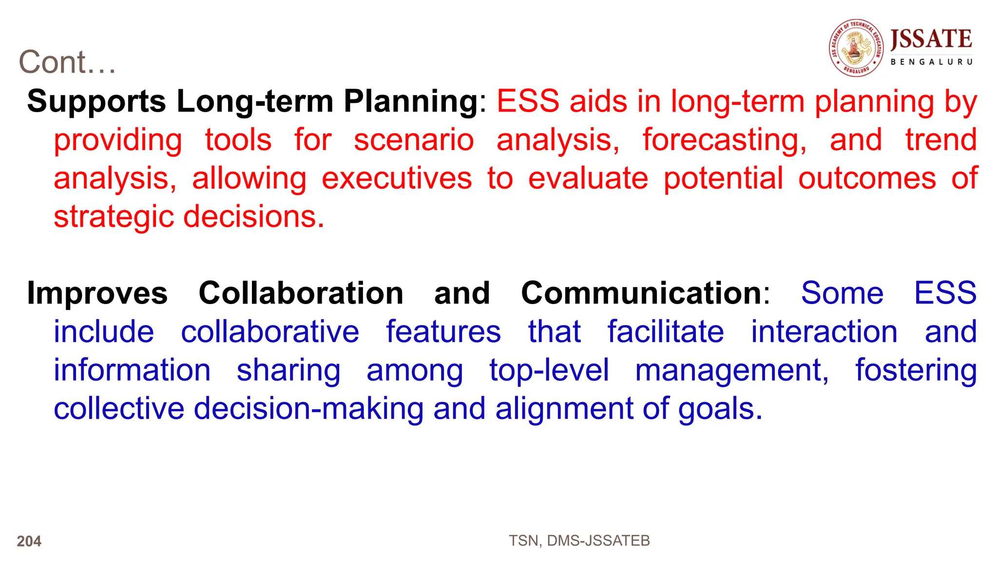 Cont…
Supports Long-term Planning: ESS aids in long-term planning by
providing tools for scenario analysis, forecasting, and trend
analysis, allowing executives to evaluate potential outcomes of
strategic decisions.
Improves Collaboration and Communication: Some ESS
include collaborative features that facilitate interaction and
information sharing among top-level management, fostering
collective decision-making and alignment of goals.
TSN, DMS-JSSATEB
204
 