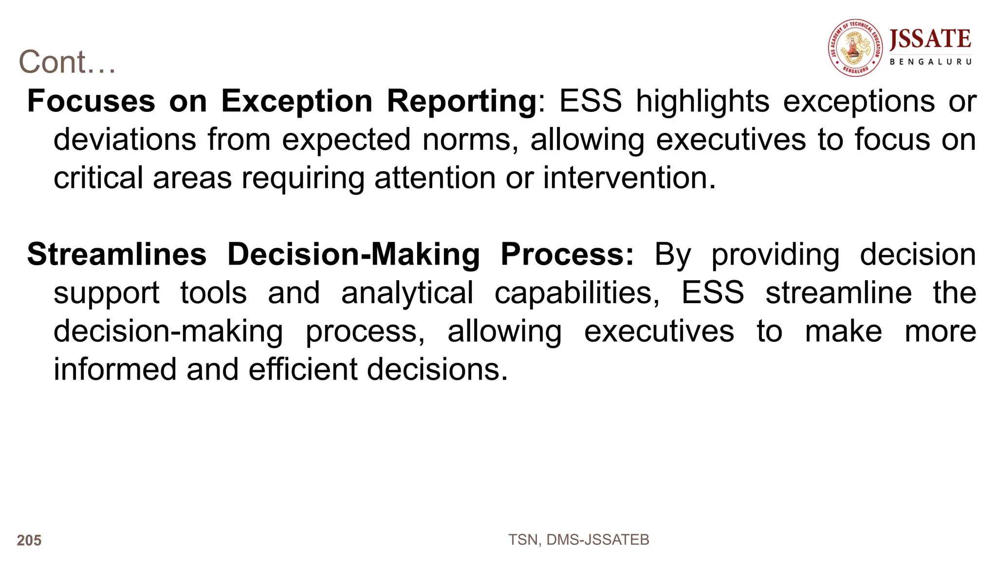 Cont…
Focuses on Exception Reporting: ESS highlights exceptions or
deviations from expected norms, allowing executives to focus on
critical areas requiring attention or intervention.
Streamlines Decision-Making Process: By providing decision
support tools and analytical capabilities, ESS streamline the
decision-making process, allowing executives to make more
informed and efficient decisions.
TSN, DMS-JSSATEB
205
 