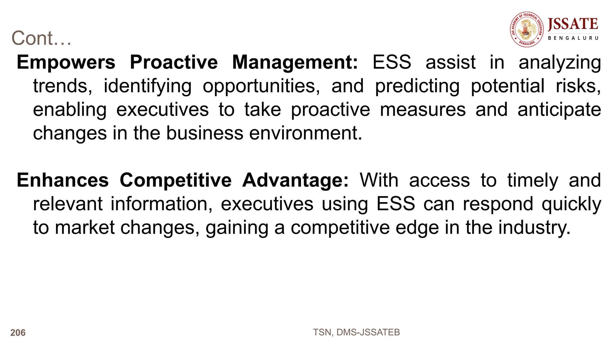 Cont…
Empowers Proactive Management: ESS assist in analyzing
trends, identifying opportunities, and predicting potential risks,
enabling executives to take proactive measures and anticipate
changes in the business environment.
Enhances Competitive Advantage: With access to timely and
relevant information, executives using ESS can respond quickly
to market changes, gaining a competitive edge in the industry.
TSN, DMS-JSSATEB
206
 