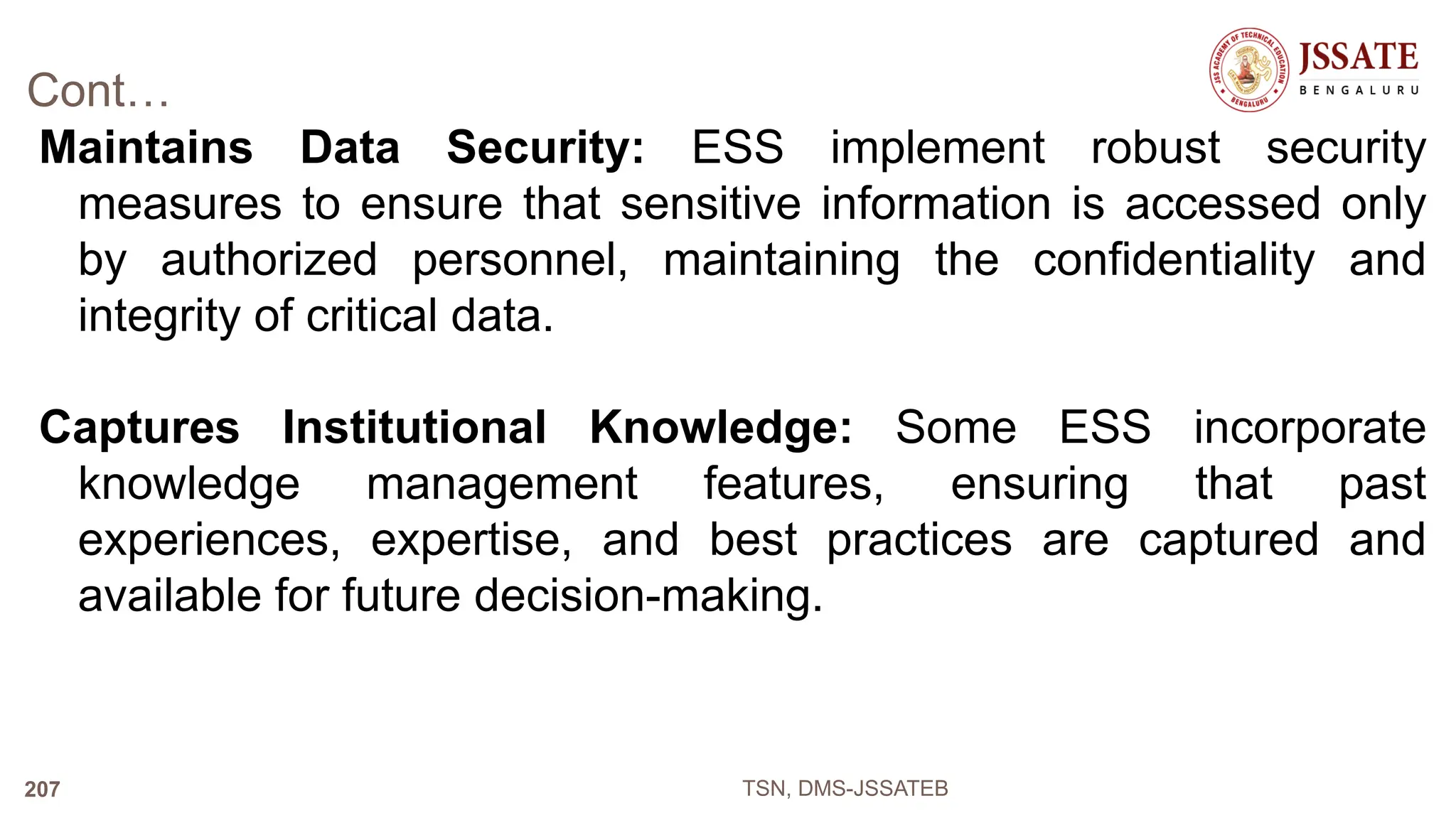 Cont…
Maintains Data Security: ESS implement robust security
measures to ensure that sensitive information is accessed only
by authorized personnel, maintaining the confidentiality and
integrity of critical data.
Captures Institutional Knowledge: Some ESS incorporate
knowledge management features, ensuring that past
experiences, expertise, and best practices are captured and
available for future decision-making.
TSN, DMS-JSSATEB
207
 