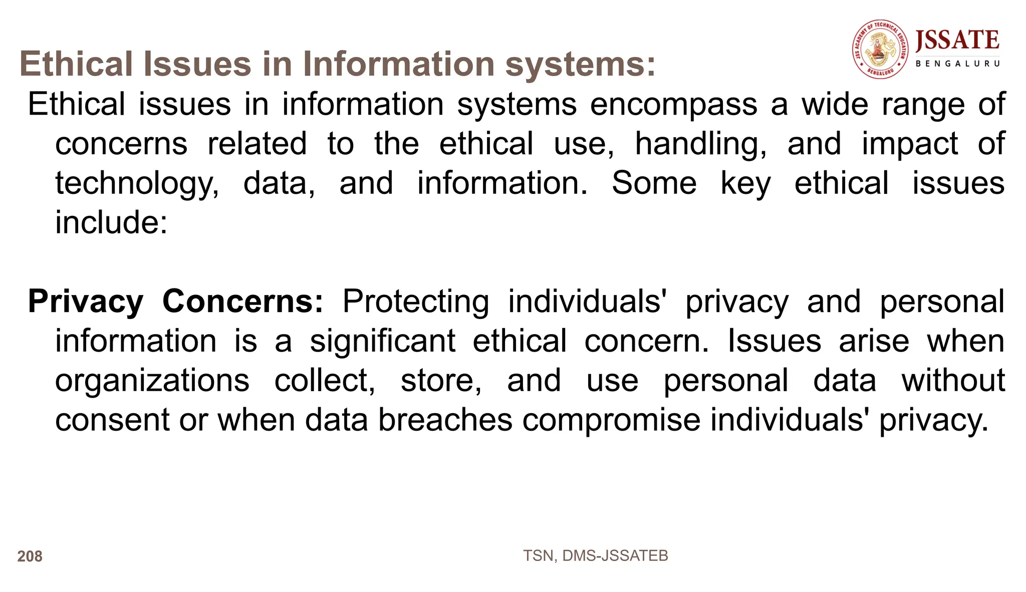 Ethical Issues in Information systems:
Ethical issues in information systems encompass a wide range of
concerns related to the ethical use, handling, and impact of
technology, data, and information. Some key ethical issues
include:
Privacy Concerns: Protecting individuals' privacy and personal
information is a significant ethical concern. Issues arise when
organizations collect, store, and use personal data without
consent or when data breaches compromise individuals' privacy.
TSN, DMS-JSSATEB
208
 
